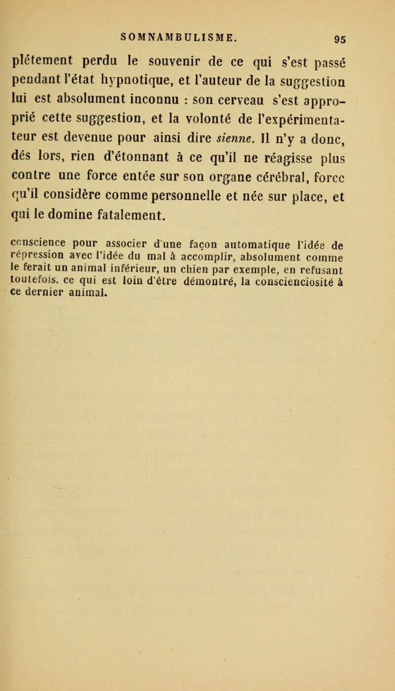plétement perdu le souvenir de ce qui s'est passé pendant l'état hypnotique, et l'auteur de la suggestion lui est absolument inconnu : son cerveau s'est appro- prié cette suggestion, et la volonté de l'expérimenta- teur est devenue pour ainsi dire sienne. 11 n'y a donc, dés lors, rien d'étonnant à ce qu'il ne réagisse plus contre une force entée sur son organe cérébral, force qu'il considère comme personnelle et née sur place, et qui le domine fatalement. conscience pour associer dune façon automatique l'idée de répression avec l'idée du mal à accomplir, absolument comme le ferait un animal inférieur, un chien par exemple, en refusant toutefois, ce qui est loin d'être démontré, la conscienciosité à ce dernier animal.