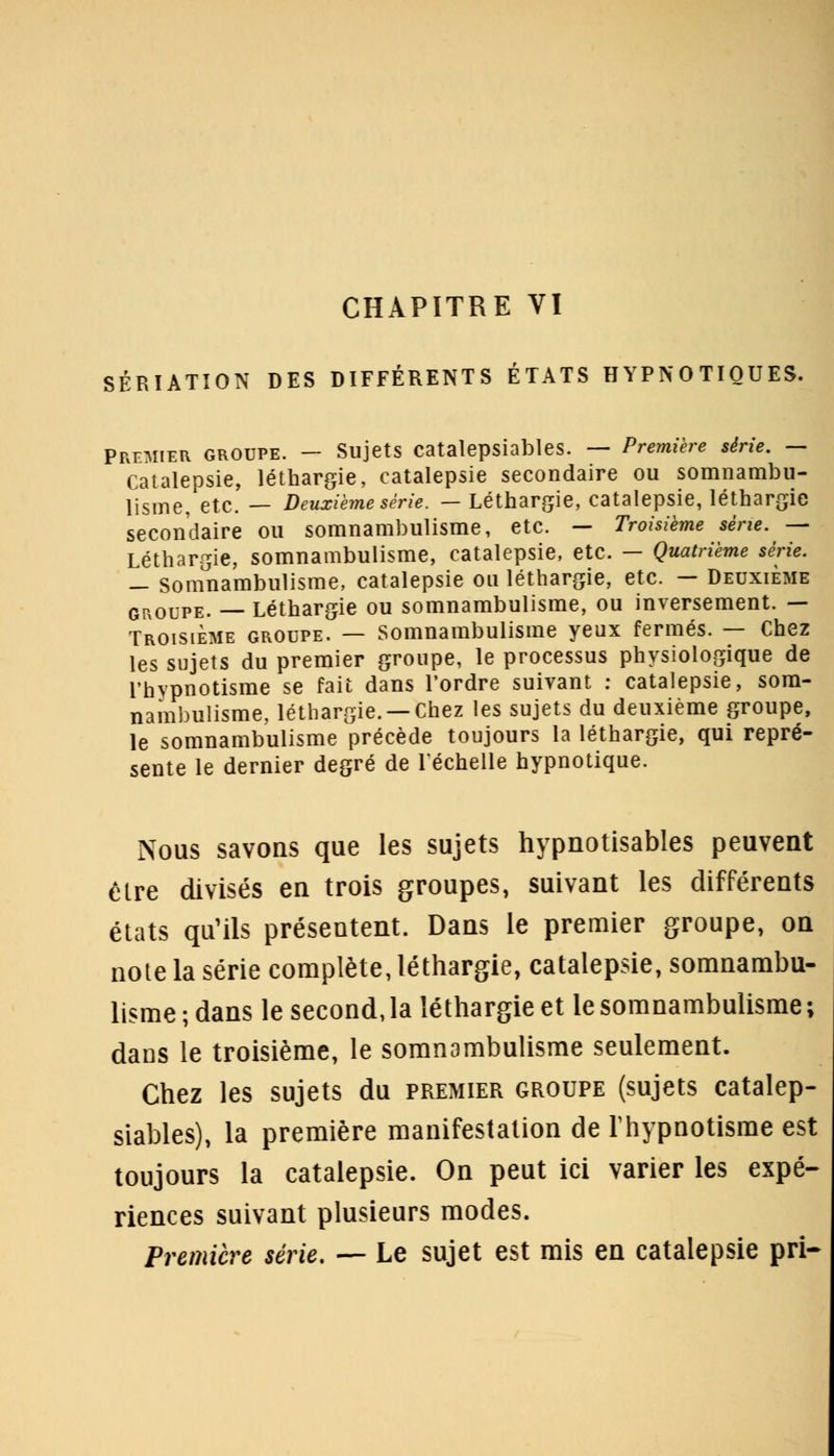 CHAPITRE VI SÉRIATION DES DIFFÉRENTS ÉTATS HYPNOTIQUES. Premier groupe. — Sujets catalepsiables. — Première série. — Catalepsie, léthargie, catalepsie secondaire ou somnambu- lisme, etc. — Deuxième série. —Léthargie, catalepsie, léthargie secondaire ou somnambulisme, etc. — Troisième série. — Léthargie, somnambulisme, catalepsie, etc. — Quatrième série. — somnambulisme, catalepsie ou léthargie, etc. — Deuxième groupe. — Léthargie ou somnambulisme, ou inversement. — Troisième groupe. — Somnambulisme yeux fermés. — Chez les sujets du premier groupe, le processus physiologique de l'hypnotisme se fait dans Tordre suivant : catalepsie, som- nambulisme, léthargie. —Chez les sujets du deuxième groupe, le somnambulisme précède toujours la léthargie, qui repré- sente le dernier degré de l'échelle hypnotique. Nous savons que les sujets hypnotisables peuvent être divisés en trois groupes, suivant les différents états qu'ils présentent. Dans le premier groupe, on note la série complète, léthargie, catalepsie, somnambu- lisme ; dans le second, la léthargie et le somnambulisme ; daDS le troisième, le somnambulisme seulement. Chez les sujets du premier groupe (sujets catalep- siables), la première manifestation de l'hypnotisme est toujours la catalepsie. On peut ici varier les expé- riences suivant plusieurs modes. Première série. — Le sujet est mis en catalepsie pri-