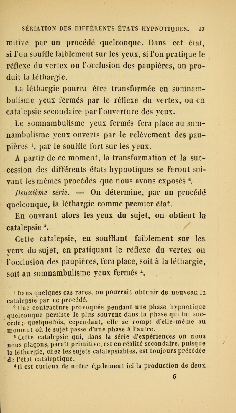 mitive par un procédé quelconque. Dans cet état, si Ion souffle faiblement sur les yeux, si Ton pratique le réflexe du vertex ou l'occlusion des paupières, on pro- duit la léthargie. La léthargie pourra être transformée en somnam- bulisme yeux fermés par le réflexe du vertex, ou en catalepsie secondaire par l'ouverture des yeux. Le somnambulisme yeux fermés fera place au som- nambulisme yeux ouverts par le relèvement des pau- pières \ par le souffle fort sur les yeux. A partir de ce moment, la transformation et la suc- cession des différents états hypnotiques se feront sui- vant les mêmes procédés que nous avons exposés2. Deuxième série. — On détermine, par un procédé quelconque, la léthargie comme premier état. En ouvrant alors les yeux du sujet, on obtient la catalepsie 3. Cette catalepsie, en soufflant faiblement sur les yeux du sujet, en pratiquant le réflexe du vertex ou l'occlusion des paupières, fera place, soit à la léthargie, soit au somnambulisme yeux fermés 4. 1 Dans quelques cas rares, on pourrait obtenir de nouveau la catalepsie par ce procédé. 2 Une contracture provoquée pendant une phase hypnotique quelconque persiste le plus souvent dans la phase qui lui suc- cède; quelquefois, cependant, elle se rompt d'elle-même au moment où le sujet passe d'une phase à l'autre. 3 Cette catalepsie qui, dans la série d'expériences où nous nous plaçons, paraît primitive, est en réalité secondaire, puisque la léthargie, chez les sujets catalepsiables, est toujours précédée de l'état cataleptique. *I1 est curieux de noter également ici la production de deux