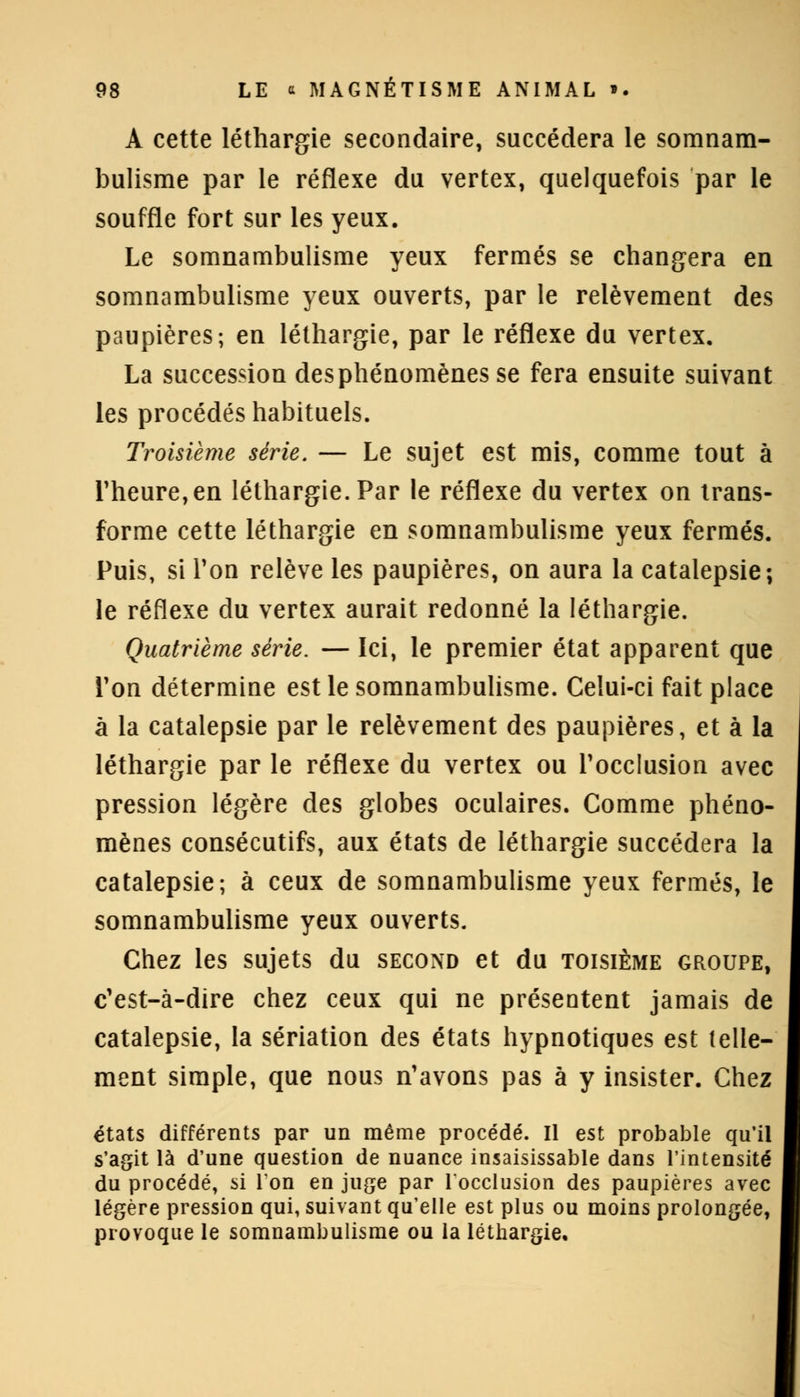 A cette léthargie secondaire, succédera le somnam- bulisme par le réflexe du vertex, quelquefois par le souffle fort sur les yeux. Le somnambulisme yeux fermés se changera en somnambulisme yeux ouverts, par le relèvement des paupières; en léthargie, par le réflexe du vertex. La succession des phénomènes se fera ensuite suivant les procédés habituels. Troisième série. — Le sujet est mis, comme tout à l'heure, en léthargie. Par le réflexe du vertex on trans- forme cette léthargie en somnambulisme yeux fermés. Puis, si l'on relève les paupières, on aura la catalepsie; le réflexe du vertex aurait redonné la léthargie. Quatrième série. — Ici, le premier état apparent que Ton détermine est le somnambulisme. Celui-ci fait place à la catalepsie par le relèvement des paupières, et à la léthargie par le réflexe du vertex ou l'occlusion avec pression légère des globes oculaires. Comme phéno- mènes consécutifs, aux états de léthargie succédera la catalepsie; à ceux de somnambulisme yeux fermés, le somnambulisme yeux ouverts. Chez les sujets du second et du toisième groupe, c'est-à-dire chez ceux qui ne présentent jamais de catalepsie, la sériation des états hypnotiques est telle- ment simple, que nous n'avons pas à y insister. Chez états différents par un même procédé. Il est probable qu'il s'agit là d'une question de nuance insaisissable dans l'intensité du procédé, si Ton en juge par locclusion des paupières avec légère pression qui, suivant qu'elle est plus ou moins prolongée, provoque le somnambulisme ou la léthargie. i