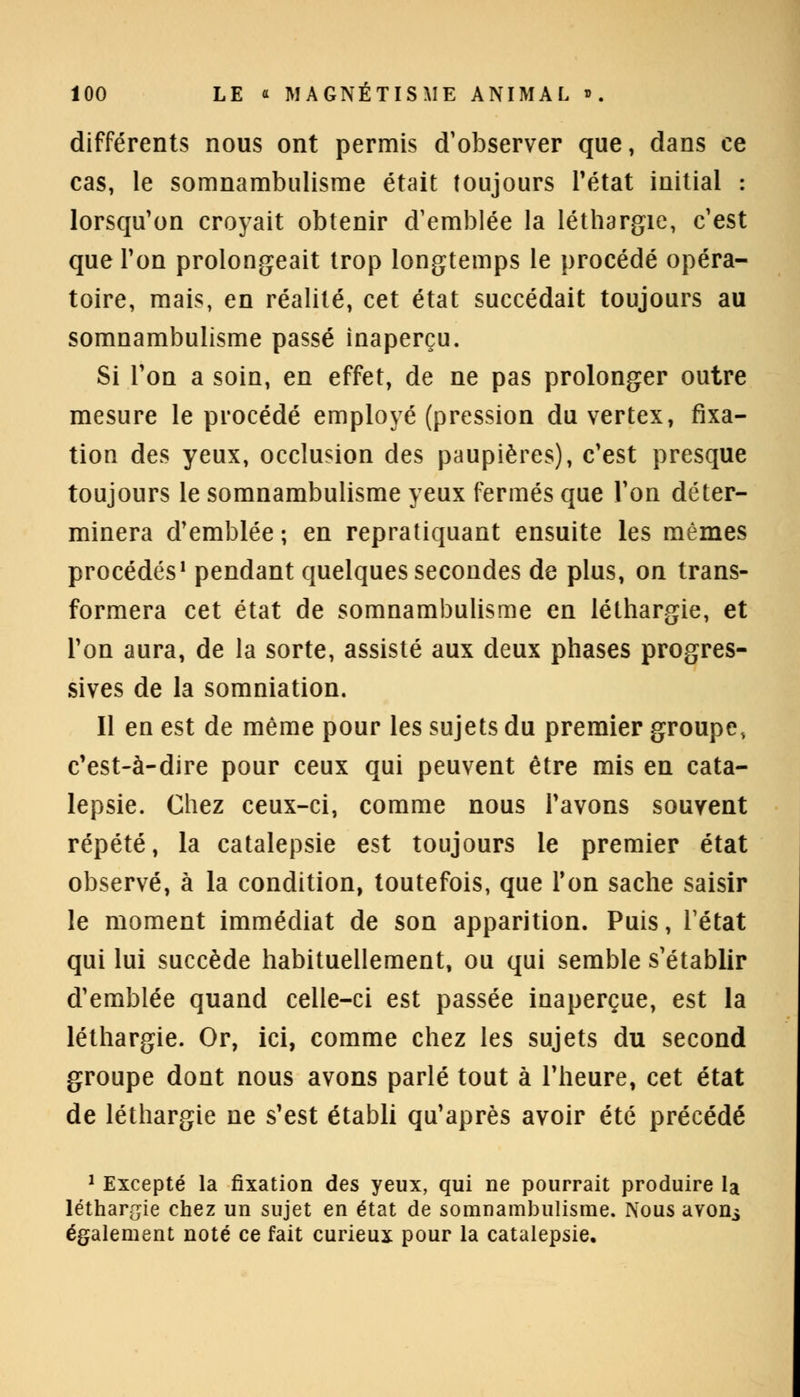 différents nous ont permis d'observer que, dans ce cas, le somnambulisme était toujours l'état initial : lorsqu'on croyait obtenir d'emblée la léthargie, c'est que l'on prolongeait trop longtemps le procédé opéra- toire, mais, en réalité, cet état succédait toujours au somnambulisme passé inaperçu. Si l'on a soin, en effet, de ne pas prolonger outre mesure le procédé employé (pression du vertex, fixa- tion des yeux, occlusion des paupières), c'est presque toujours le somnambulisme yeux fermés que l'on déter- minera d'emblée ; en repratiquant ensuite les mêmes procédés1 pendant quelques secondes de plus, on trans- formera cet état de somnambulisme en léthargie, et Ton aura, de la sorte, assisté aux deux phases progres- sives de la sommation. Il en est de même pour les sujets du premier groupe, c'est-à-dire pour ceux qui peuvent être mis en cata- lepsie. Chez ceux-ci, comme nous Pavons souvent répété, la catalepsie est toujours le premier état observé, à la condition, toutefois, que Ton sache saisir le moment immédiat de son apparition. Puis, l'état qui lui succède habituellement, ou qui semble s'établir d'emblée quand celle-ci est passée inaperçue, est la léthargie. Or, ici, comme chez les sujets du second groupe dont nous avons parlé tout à l'heure, cet état de léthargie ne s'est établi qu'après avoir été précédé 1 Excepté la fixation des yeux, qui ne pourrait produire la léthargie chez un sujet en état de somnambulisme. Nous avon^ également noté ce fait curieux pour la catalepsie.