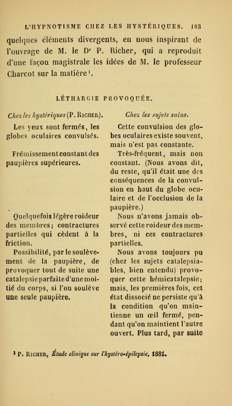 quelques éléments divergents, en nous inspirant de l'ouvrage de M. le Dr P. Richer, qui a reproduit d'une façon magistrale les idées de M. le professeur Charcot sur la matière1. LÉTHARGIE PROVOQUÉE. Chez les hystériques (P. Richer). Les yeux sont fermés, les globes oculaires convulsés. Frémissement constant des paupières supérieures. Quelquefois légère roideur des membres; contractures partielles qui cèdent à la friction. Possibilité, par le soulève- ment de la paupière, de provoquer tout de suite une catalepsie parfaite d'une moi- tié du corps, si Ton soulève une seule paupière. Chez les sujets sains. Cette convulsion des glo- bes oculaires existe souvent, mais n'est pas constante. Très-fréquent, mais non constant. (Nous avons dit, du reste, qu'il était une des conséquences de la convul- sion en haut du globe ocu- laire et de l'occlusion de la paupière.) Nous n'avons jamais ob- servé cette roideur des mem- bres, ni ces contractures partielles. Nous avons toujours pu (chez les sujets catalepsia- bles, bien entendu) provo- quer cette hémicatalepsie; mais, les premières fois, cet état dissocié ne persiste qu'à la condition qu'on main- tienne un œil fermé, pen- dant qu'on maintient l'autre ouvert. Plus tard, par suite 1 P. Richer, Elude clinique sur l'hystéro-épilepsie, 1881.