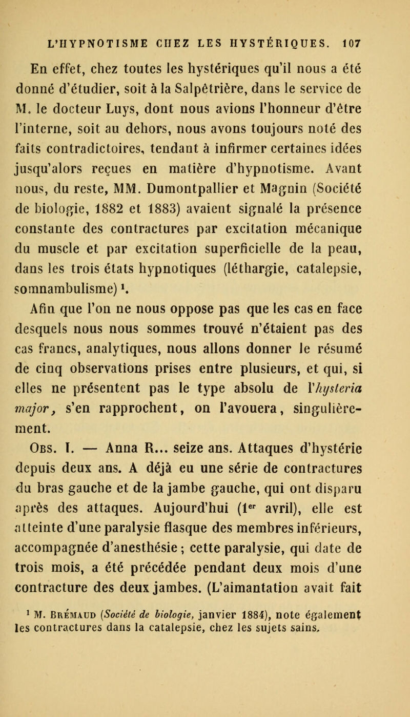 En effet, chez toutes les hystériques qu'il nous a été donné d'étudier, soit à la Salpêtrière, dans le service de M. le docteur Luys, dont nous avions l'honneur d'être l'interne, soit au dehors, nous avons toujours noté des faits contradictoires, tendant à infirmer certaines idées jusqu'alors reçues en matière d'hypnotisme. Avant nous, du reste, MM. Dumontpallier et Magnin (Société de biologie, 1882 et 1883) avaient signalé la présence constante des contractures par excitation mécanique du muscle et par excitation superficielle de la peau, dans les trois états hypnotiques (léthargie, catalepsie, somnambulisme) K Afin que l'on ne nous oppose pas que les cas en face desquels nous nous sommes trouvé n'étaient pas des cas francs, analytiques, nous allons donner le résumé de cinq observations prises entre plusieurs, et qui, si elles ne présentent pas le type absolu de Vhysteria major, s'en rapprochent, on l'avouera, singulière- ment. Obs. ï. — Anna R... seize ans. Attaques d'hystérie depuis deux ans. A déjà eu une série de contractures du bras gauche et de la jambe gauche, qui ont disparu après des attaques. Aujourd'hui (1er avril), elle est atteinte d'une paralysie flasque des membres inférieurs, accompagnée d'anesthésie ; cette paralysie, qui date de trois mois, a été précédée pendant deux mois d'une contracture des deux jambes. (L'aimantation avait fait 1 M. Brémaud (Société de biologie, janvier 1884), note également les contractures dans la catalepsie, chez les sujets sains.