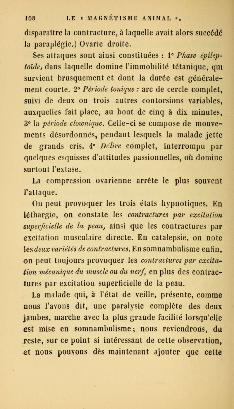 disparaître la contracture, à laquelle avait alors succédé la paraplégie,) Ovarie droite. Ses attaques sont ainsi constituées : 1° Phase épilep- toïde, dans laquelle domine l'immobilité tétanique, qui survient brusquement et dont la durée est générale- ment courte. 2° Période tonique : arc de cercle complet, suivi de deux ou trois autres contorsions variables, auxquelles fait place, au bout de cinq à dix minutes, 3° la période clownique. Celle-ci se compose de mouve- ments désordonnés, pendant lesquels la malade jette de grands cris. 4° Délire complet, interrompu par quelques esquisses d'attitudes passionnelles, où domine surtout l'extase. La compression ovarienne arrête le plus souvent l'attaque. On peut provoquer les trois états hypnotiques. En léthargie, on constate les contractures par excitation superficielle de la peau, ainsi que les contractures par excitation musculaire directe. En catalepsie, on note les deux variétés de contractures. En somnambulisme enfin, on peut toujours provoquer les contractures par excita- tion mécanique du muscle ou du nerf, en plus des contrac- tures par excitation superficielle de la peau. La malade qui, à l'état de veille, présente, comme nous l'avons dit, une paralysie complète des deux jambes, marche avec la plus grande facilité lorsqu'elle est mise en somnambulisme ; nous reviendrons, du reste, sur ce point si intéressant de cette observation, et nous pouvons dès maintenant ajouter que cette