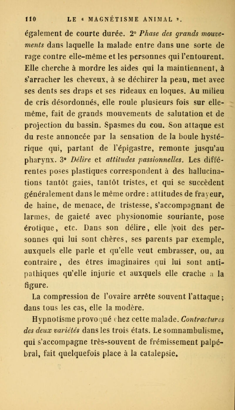 également de courte durée. 2° Phase des grands mouve- ments dans laquelle la malade entre dans une sorte de rage contre elle-même et les personnes qui l'entourent. Elle cherche à mordre les aides qui la maintiennent, à s'arracher les cheveux, à se déchirer la peau, met avec ses dents ses draps et ses rideaux en loques. Au milieu de cris désordonnés, elle roule plusieurs fois sur elle- même, fait de grands mouvements de salutation et de projection du bassin. Spasmes du cou. Son attaque est du reste annoncée par la sensation de la boule hysté- rique qui, partant de l'épigastre, remonte jusqu'au pharynx. 3° Délire et attitudes passionnelles. Les diffé- rentes poses plastiques correspondent à des hallucina- tions tantôt gaies, tantôt tristes, et qui se succèdent généralement dans le même ordre : attitudes de frayeur, de haine, de menace, de tristesse, s'accompagnant de larmes, de gaieté avec physionomie souriante, pose erotique, etc. Dans son délire, elle jvoit des per- sonnes qui lui sont chères, ses parents par exemple, auxquels elle parle et qu'elle veut embrasser, ou, au contraire , des êtres imaginaires qui lui sont anti- pathiques qu'elle injurie et auxquels elle crache a la figure. La compression de l'ovaire arrête souvent l'attaque ; dans tous les cas, elle la modère. Hypnotisme provoqué chez cette malade. Contractures des deux variétés dans les trois états. Le somnambulisme, qui s'accompagne très-souvent de frémissement palpé- bral, fait quelquefois place à la catalepsie»