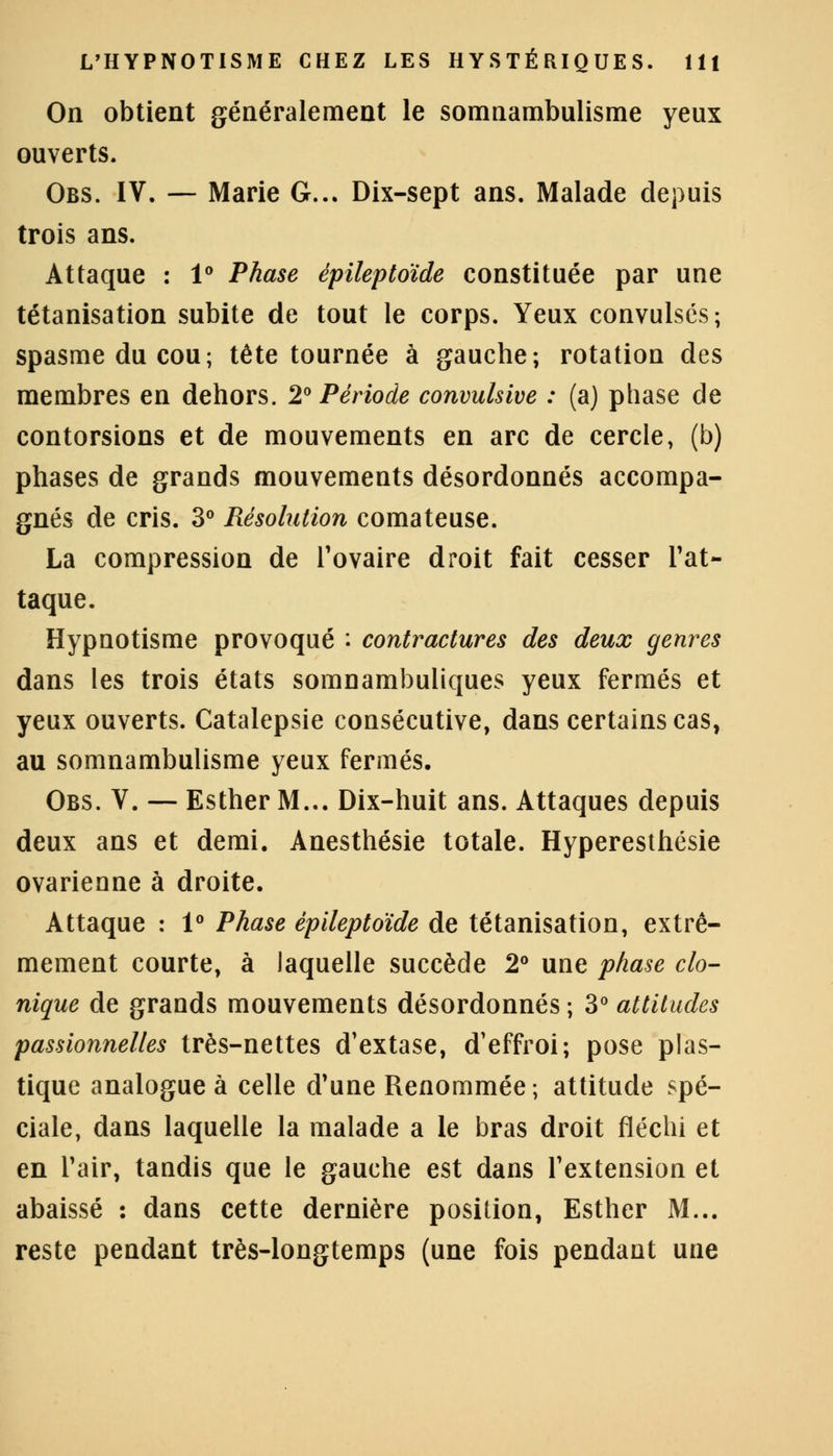 On obtient généralement le somnambulisme yeux ouverts. Obs. IV. — Marie G... Dix-sept ans. Malade depuis trois ans. Attaque : 1° Phase épileptoïde constituée par une tétanisation subite de tout le corps. Yeux convulsés; spasme du cou; tête tournée à gauche; rotation des membres en dehors. 2° Période convulslve : (a) phase de contorsions et de mouvements en arc de cercle, (b) phases de grands mouvements désordonnés accompa- gnés de cris. 3° Résolution comateuse. La compression de l'ovaire droit fait cesser l'at- taque. Hypnotisme provoqué : contractures des deux genres dans les trois états somnambuliques yeux fermés et yeux ouverts. Catalepsie consécutive, dans certains cas, au somnambulisme yeux fermés. Obs. V. — Esther M... Dix-huit ans. Attaques depuis deux ans et demi. Anesthésie totale. Hyperesthésie ovarienne à droite. Attaque : 1° Phase épileptoïde de tétanisation, extrê- mement courte, à laquelle succède 2° une phase clo- nique de grands mouvements désordonnés ; 3° attitudes passionnelles très-nettes d'extase, d'effroi; pose plas- tique analogue à celle d'une Renommée; attitude spé- ciale, dans laquelle la malade a le bras droit fléchi et en l'air, tandis que le gauche est dans l'extension et abaissé : dans cette dernière position, Esther M... reste pendant très-longtemps (une fois pendant une