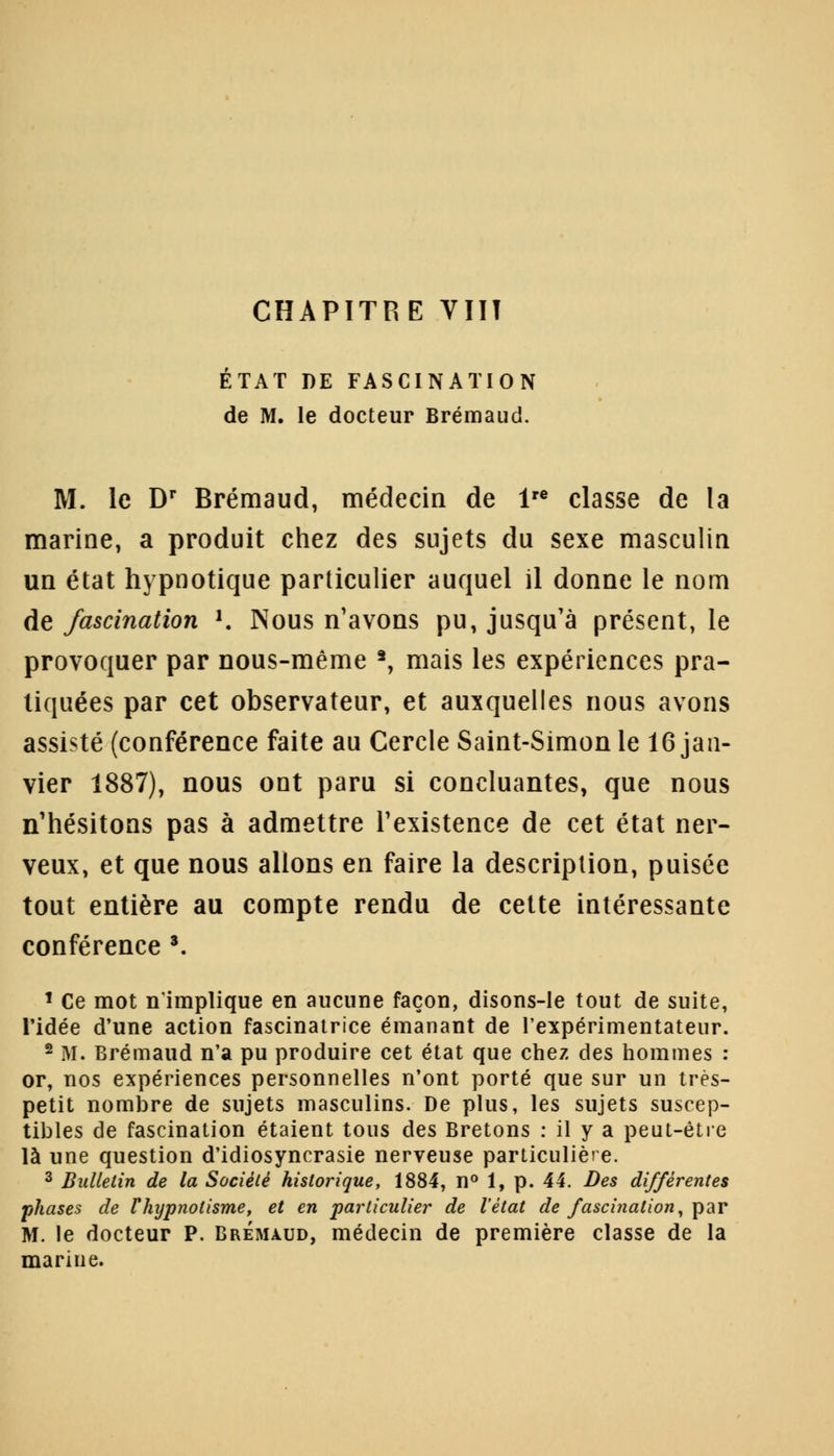ÉTAT DE FASCINATION de M. le docteur Brémaud. M. le Dr Brémaud, médecin de lre classe de la marine, a produit chez des sujets du sexe masculin un état hypnotique particulier auquel il donne le nom de fascination K Nous n'avons pu, jusqu'à présent, le provoquer par nous-même 2, mais les expériences pra- tiquées par cet observateur, et auxquelles nous avons assisté (conférence faite au Cercle Saint-Simon le 16 jan- vier 1887), nous ont paru si concluantes, que nous n'hésitons pas à admettre l'existence de cet état ner- veux, et que nous allons en faire la description, puisée tout entière au compte rendu de cette intéressante conférence 3. 1 Ce mot n'implique en aucune façon, disons-le tout de suite, l'idée d'une action fascinatrice émanant de l'expérimentateur. 2 M. Brémaud n'a pu produire cet état que chez des hommes : or, nos expériences personnelles n'ont porté que sur un très- petit nombre de sujets masculins. De plus, les sujets suscep- tibles de fascination étaient tous des Bretons : il y a peut-être là une question d'idiosyncrasie nerveuse particulière. 3 Bulletin de la Société historique, 1884, n° 1, p. 44. Des différentes phases de Vhypnolisme, et en particulier de l'état de fascination, par M. le docteur P. Brémaud, médecin de première classe de la marine.