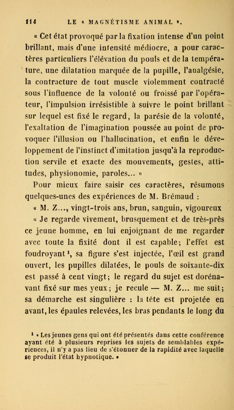 « Cet état provoqué par la fixation intense d'un point brillant, mais d'une intensité médiocre, a pour carac- tères particuliers l'élévation du pouls et de la tempéra- ture, une dilatation marquée de la pupille, l'analgésie, la contracture de tout muscle violemment contracté sous l'influence de la volonté ou froissé par l'opéra- teur, l'impulsion irrésistible à suivre le point brillant sur lequel est fixé le regard, la parésie de la volonté, l'exaltation de l'imagination poussée au point de pro- voquer Pillusiou ou l'hallucination, et enfin le déve- loppement de l'instinct d'imitation jusqu'à la reproduc- tion servile et exacte des mouvements, gestes, atti- tudes, physionomie, paroles... » Pour mieux faire saisir ces caractères, résumons quelques-unes des expériences de M. Brémaud : « M. Z...„ vingt-trois ans, brun, sanguin, vigoureux « Je regarde vivement, brusquement et de très-près ce jeune homme, en lui enjoignant de me regarder avec toute la fixité dont il est capable; l'effet est foudroyant', sa figure s'est injectée, l'œil est grand ouvert, les pupilles dilatées, le pouls de soixante-dix est passé à cent vingt; le regard du sujet est doréna- vant fixé sur mes yeux; je recule — M. Z... me suit; sa démarche est singulière : la tète est projetée en avant, les épaules relevées, les bras pendants le long du 1 * Les jeunes gens qui ont été présentés dans cette conférence ayant été à plusieurs reprises les sujets de semblables expé- riences, il n'y a pas lieu de s'étonner de la rapidité avec laquelle se produit l'état hypnotique. •