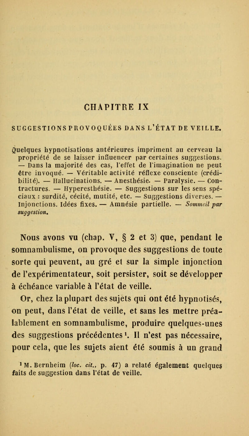 SUGGESTIONSPROVOQUÉES DANS L'ÉTAT DE VEILLE. Quelques hypnotisations antérieures impriment au cerveau la propriété de se laisser influencer par certaines suggestions. — Dans la majorité des cas, l'effet de l'imagination ne peut être invoqué. — Véritable activité réflexe consciente (crédi- bilité). — Hallucinations. — Anesthésie. — Paralysie. — Con- tractures. — Hyperesthésie. — Suggestions sur les sens spé- ciaux : surdité, cécité, mutité, etc. — Suggestions diverses. — Injonctions. Idées fixes.— Amnésie partielle. — Sommeil par suggestion. Nous avons vu (chap. V, § 2 et 3) que, pendant le somnambulisme, on provoque des suggestions de toute sorte qui peuvent, au gré et sur la simple injonction de l'expérimentateur, soit persister, soit se développer à échéance variable à Tétat de veille. Or, chez la plupart des sujets qui ont été hypnotisés, on peut, dans l'état de veille, et sans les mettre préa- lablement en somnambulisme, produire quelques-unes des suggestions précédentes K II n'est pas nécessaire, pour cela, que les sujets aient été soumis à un grand 'M.Bernheim (loc. cit., p. 47) a relaté également quelques faits de suggestion dans l'état de veille.