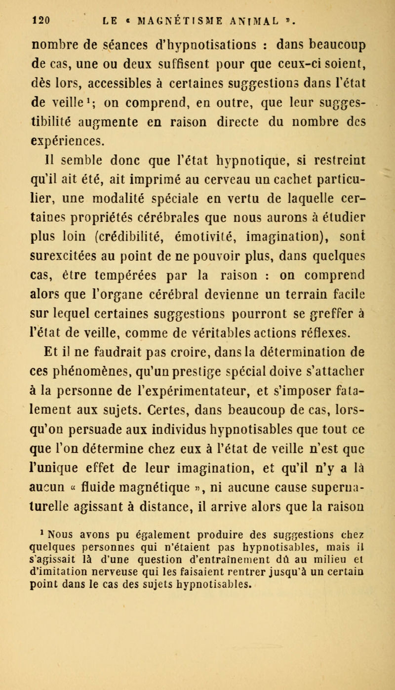 nombre de séances d'hypnotisations : dans beaucoup de cas, une ou deux suffisent pour que ceux-ci soient, dès lors, accessibles à certaines suggestions dans l'état de veille1; on comprend, en outre, que leur sugges- tibilité augmente en raison directe du nombre des expériences. 11 semble donc que l'état hypnotique, si restreint qu'il ait été, ait imprimé au cerveau un cachet particu- lier, une modalité spéciale en vertu de laquelle cer- taines propriétés cérébrales que nous aurons à étudier plus loin (crédibilité, émotivilé, imagination), sont surexcitées au point de ne pouvoir plus, dans quelques cas, être tempérées par la raison : on comprend alors que l'organe cérébral devienne un terrain facile sur lequel certaines suggestions pourront se greffer à l'état de veille, comme de véritables actions réflexes. Et il ne faudrait pas croire, dans la détermination de ces phénomènes, qu'un prestige spécial doive s'attacher à la personne de l'expérimentateur, et s'imposer fata- lement aux sujets. Certes, dans beaucoup de cas, lors- qu'on persuade aux individus hypnotisables que tout ce que l'on détermine chez eux à l'état de veille n'est que Tunique effet de leur imagination, et qu'il n'y a là aucun « fluide magnétique », ni aucune cause superua- turelle agissant à distance, il arrive alors que la raison 1 Nous avons pu également produire des suggestions chez quelques personnes qui n'étaient pas hypnotisables, mais il s'agissait là d'une question d'entraînement dû au milieu et d'imitation nerveuse qui les faisaient rentrer jusqu'à un certain point dans le cas des sujets hypnotisables.