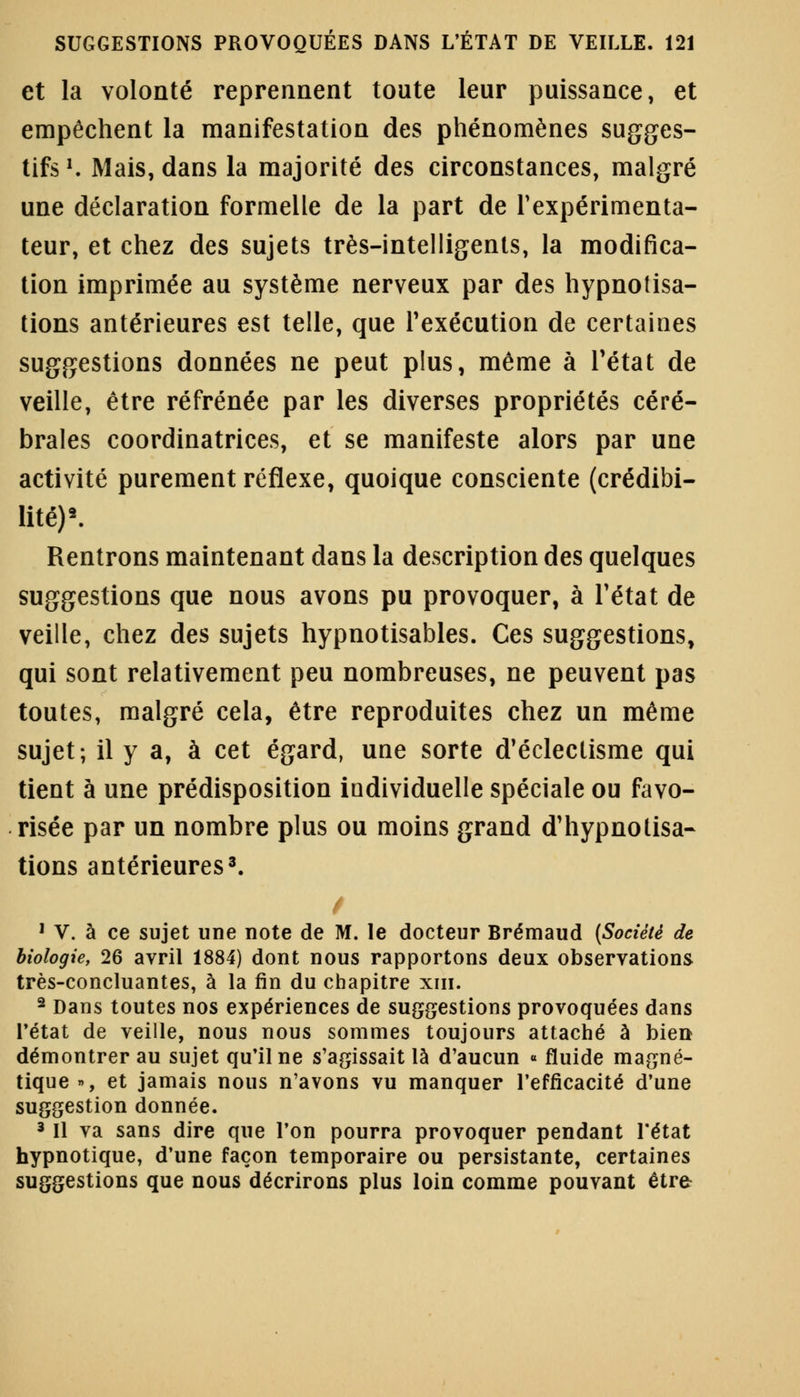 et la volonté reprennent toute leur puissance, et empêchent la manifestation des phénomènes sugges- tifs1. Mais, dans la majorité des circonstances, malgré une déclaration formelle de la part de l'expérimenta- teur, et chez des sujets très-intelligents, la modifica- tion imprimée au système nerveux par des hypnotisa- tions antérieures est telle, que l'exécution de certaines suggestions données ne peut plus, même à l'état de veille, être réfrénée par les diverses propriétés céré- brales coordinatrices, et se manifeste alors par une activité purement réflexe, quoique consciente (crédibi- lité)8. Rentrons maintenant dans la description des quelques suggestions que nous avons pu provoquer, à l'état de veille, chez des sujets hypnotisables. Ces suggestions, qui sont relativement peu nombreuses, ne peuvent pas toutes, malgré cela, être reproduites chez un même sujet; il y a, à cet égard, une sorte d'éclectisme qui tient à une prédisposition individuelle spéciale ou favo- risée par un nombre plus ou moins grand d'hypnotisa- tions antérieures3. 1 V. à ce sujet une note de M. le docteur Brémaud (Société de biologie, 26 avril 1884) dont nous rapportons deux observations très-concluantes, à la fin du chapitre xm. 2 Dans toutes nos expériences de suggestions provoquées dans l'état de veille, nous nous sommes toujours attaché à bien démontrer au sujet qu'il ne s'agissait là d'aucun « fluide magné- tique », et jamais nous n'avons vu manquer l'efficacité d'une suggestion donnée. 3 II va sans dire que l'on pourra provoquer pendant l'état hypnotique, d'une façon temporaire ou persistante, certaines suggestions que nous décrirons plus loin comme pouvant être