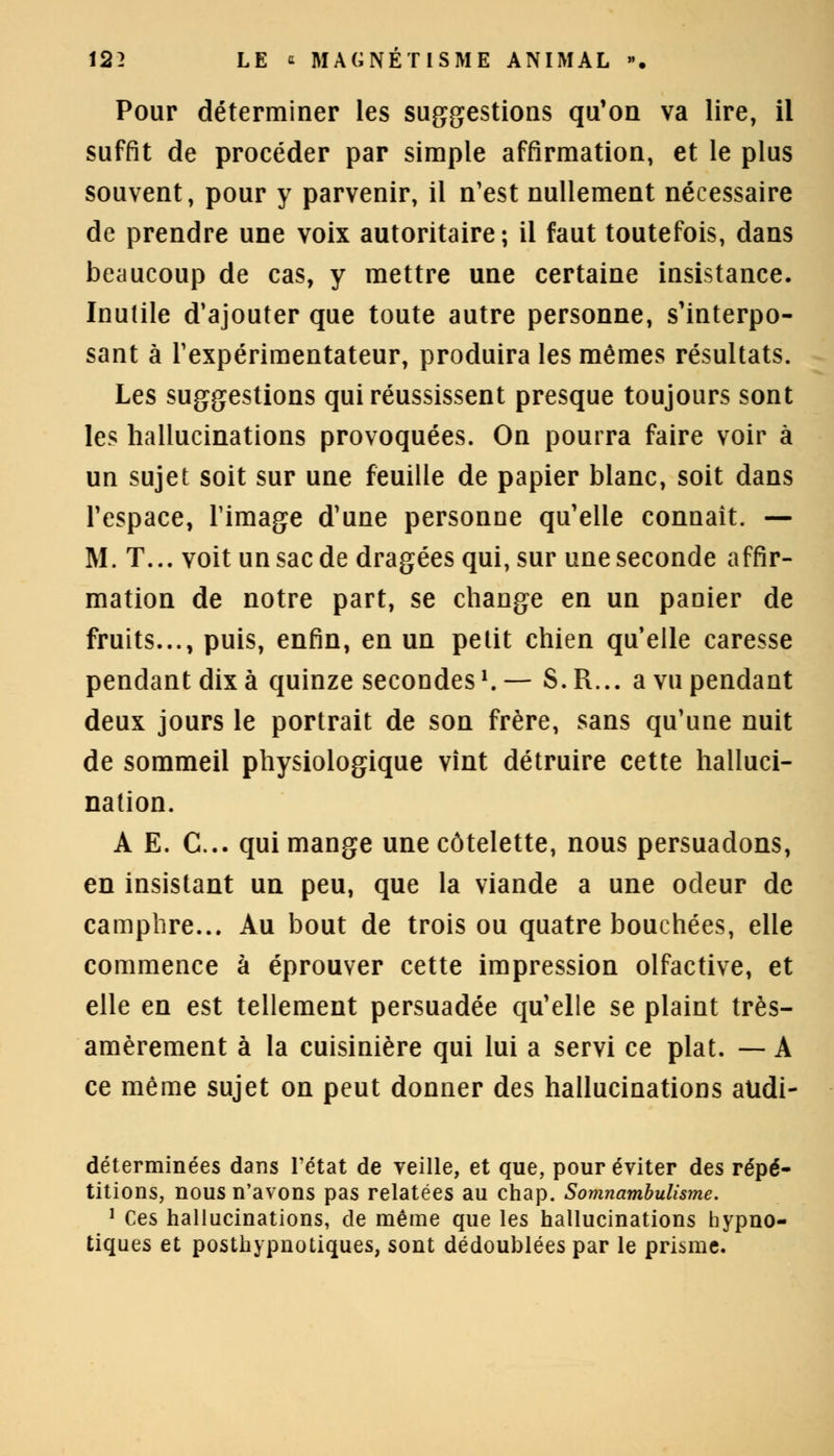 Pour déterminer les suggestions qu'on va lire, il suffit de procéder par simple affirmation, et le plus souvent, pour y parvenir, il n'est nullement nécessaire de prendre une voix autoritaire; il faut toutefois, dans beaucoup de cas, y mettre une certaine insistance. Inutile d'ajouter que toute autre personne, s'interpo- sant à l'expérimentateur, produira les mêmes résultats. Les suggestions qui réussissent presque toujours sont les hallucinations provoquées. On pourra faire voir à un sujet soit sur une feuille de papier blanc, soit dans l'espace, l'image d'une personne qu'elle connaît. — M. T... voit un sac de dragées qui, sur une seconde affir- mation de notre part, se change en un panier de fruits..., puis, enfin, en un petit chien qu'elle caresse pendant dix à quinze secondesl. — S. R... a vu pendant deux jours le portrait de son frère, sans qu'une nuit de sommeil physiologique vînt détruire cette halluci- nation. A E. C... qui mange une côtelette, nous persuadons, en insistant un peu, que la viande a une odeur de camphre... Au bout de trois ou quatre bouchées, elle commence à éprouver cette impression olfactive, et elle en est tellement persuadée qu'elle se plaint très- amèrement à la cuisinière qui lui a servi ce plat. — A ce même sujet on peut donner des hallucinations atidi- déterminées dans Tétat de veille, et que, pour éviter des répé- titions, nous n'avons pas relatées au chap. Somnambulisme. 1 Ces hallucinations, de même que les hallucinations hypno- tiques et posthypnotiques, sont dédoublées par le prisme.
