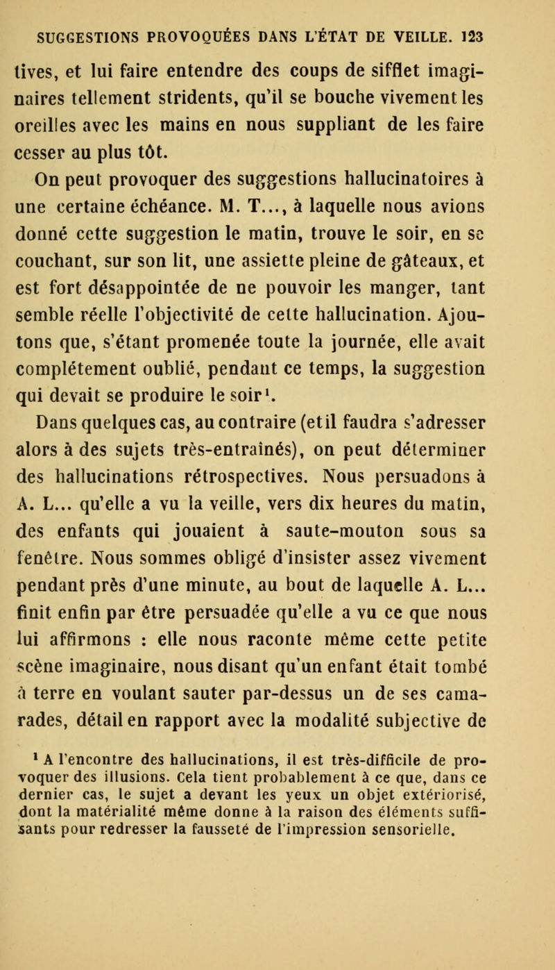 tives, et lui faire entendre des coups de sifflet imagi- naires tellement stridents, qu'il se bouche vivement les oreilles avec les mains en nous suppliant de les faire cesser au plus tôt. On peut provoquer des suggestions hallucinatoires à une certaine échéance. M. T..., à laquelle nous avions donné cette suggestion le matin, trouve le soir, en se couchant, sur son lit, une assiette pleine de gâteaux, et est fort désappointée de ne pouvoir les manger, tant semble réelle l'objectivité de cette hallucination. Ajou- tons que, s'étant promenée toute la journée, elle avait complètement oublié, pendant ce temps, la suggestion qui devait se produire le soir1. Dans quelques cas, au contraire (et il faudra s'adresser alors à des sujets très-entraînés), on peut déterminer des hallucinations rétrospectives. Nous persuadons à A. L... qu'elle a vu la veille, vers dix heures du matin, des enfants qui jouaient à saute-mouton sous sa fenêtre. Nous sommes obligé d'insister assez vivement pendant près d'une minute, au bout de laquelle A. L... finit enfin par être persuadée qu'elle a vu ce que nous lui affirmons : elle nous raconte même cette petite scène imaginaire, nous disant qu'un enfant était tombé à terre en voulant sauter par-dessus un de ses cama- rades, détail en rapport avec la modalité subjective de 1 A rencontre des hallucinations, il est très-difficile de pro- voquer des illusions. Cela tient probablement à ce que, dans ce dernier cas, le sujet a devant les yeux un objet extériorisé, dont la matérialité même donne à la raison des éléments suffi- sants pour redresser la fausseté de l'impression sensorielle.