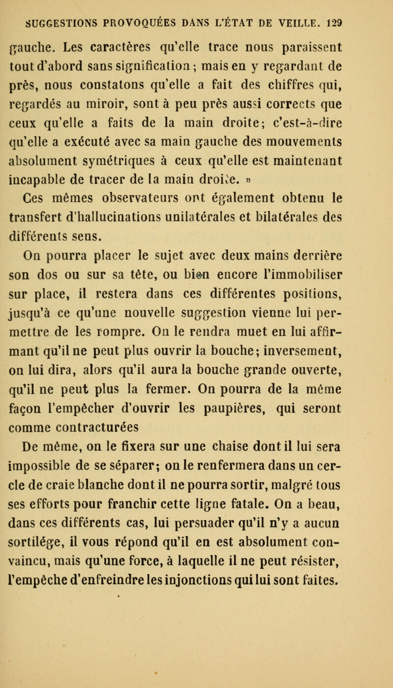 gauche. Les caractères qu'elle trace nous paraissent tout d'abord sans signification; mais en y regardant de près, nous constatons qu'elle a fait des chiffres qui, regardés au miroir, sont à peu près aussi corrects que ceux qu'elle a faits de la main droite-, c'est-à-dire qu'elle a exécuté avec sa main gauche des mouvements absolument symétriques à ceux qu'elle est maintenant incapable de tracer de la maia droite. » Ces mêmes observateurs ont également obtenu le transfert d'halluciuations unilatérales et bilatérales des différents sens. On pourra placer le sujet avec deux mains derrière son dos ou sur sa tête, ou bien encore l'immobiliser sur place, il restera dans ces différentes positions, jusqu'à ce qu'une nouvelle suggestion vienne lui per- mettre de les rompre. On le rendra muet en lui affir- mant qu'il ne peut plus ouvrir la bouche; inversement, on lui dira, alors qu'il aura la bouche grande ouverte, qu'il ne peut plus la fermer. On pourra de la même façon l'empêcher d'ouvrir les paupières, qui seront comme contracturées De même, on le fixera sur une chaise dont il lui sera impossible de se séparer; on le renfermera dans un cer- cle de craie blanche dont il ne pourra sortir, malgré tous ses efforts pour franchir cette ligne fatale. On a beau, dans ces différents cas, lui persuader qu'il n'y a aucun sortilège, il vous répond qu'il en est absolument con- vaincu, mais qu'une force, à laquelle il ne peut résister, l'empêche d'enfreindre les injonctions qui lui sont faites.