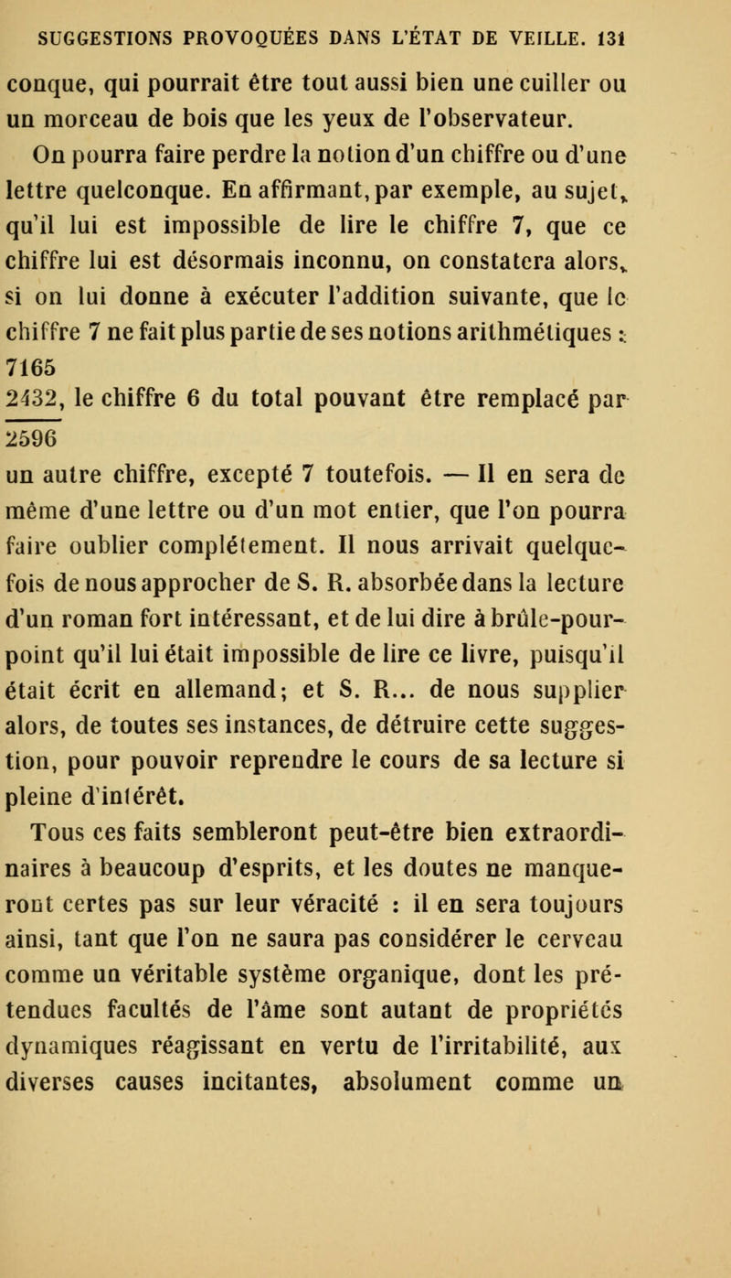 conque, qui pourrait être tout aussi bien une cuiller ou un morceau de bois que les yeux de l'observateur. On pourra faire perdre la notion d'un chiffre ou d'une lettre quelconque. En affirmant, par exemple, au sujet* qu'il lui est impossible de lire le chiffre 7, que ce chiffre lui est désormais inconnu, on constatera alorsv si on lui donne à exécuter l'addition suivante, que le chiffre 7 ne fait plus partie de ses notions arithmétiques :. 7165 2432, le chiffre 6 du total pouvant être remplacé par 2596 un autre chiffre, excepté 7 toutefois. — Il en sera de même d'une lettre ou d'un mot entier, que Ton pourra faire oublier complètement. Il nous arrivait quelque- fois de nous approcher de S. R. absorbée dans la lecture d'un roman fort intéressant, et de lui dire à brûle-pour- point qu'il lui était impossible de lire ce livre, puisqu'il était écrit en allemand; et S. R... de nous supplier alors, de toutes ses instances, de détruire cette sugges- tion, pour pouvoir reprendre le cours de sa lecture si pleine d'intérêt. Tous ces faits sembleront peut-être bien extraordi- naires à beaucoup d'esprits, et les doutes ne manque- ront certes pas sur leur véracité : il en sera toujours ainsi, tant que l'on ne saura pas considérer le cerveau comme un véritable système organique, dont les pré- tendues facultés de l'âme sont autant de propriétés dynamiques réagissant en vertu de l'irritabilité, aux diverses causes incitantes, absolument comme ua