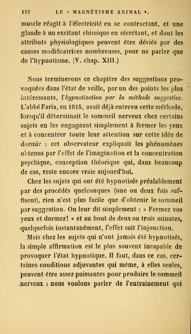 muscle réagit à l'électricité en se contractant, et une glande à un excitant chimique en sécrétant, et dont les attributs physiologiques peuvent être déviés par des causes modificatrices nombreuses, pour ne parler que de l'hypnotisme. (V. chap. XIII.) Nous terminerons ce chapitre des suggestions pro- voquées dans l'état de veille, par un des points les plus intéressants, X hypnotisation par la méthode suggestive. L'abbé Faria, en 1815, avait déjà entrevu cette méthode, lorsqu'il déterminait le sommeil nerveux chez certains sujets en les engageant simplement à fermer les yeux et à concentrer toute leur attention sur cette idée de dormir : cet observateur expliquait les phénomènes obtenus par l'effet de l'imagination et la concentration psychique, conception théorique qui, dans beaucoup de cas, reste encore vraie aujourd'hui. Chez les sujets qui ont été hypnotisés préalablement par des procédés quelconques (une ou deux fois suf- fisent), rien n'est plus facile que d'obtenir le sommeil par suggestion. On leur dit simplement : « Fermez vos yeux et dormez! » et au bout de deux ou trois minutes, quelquefois instantanément, l'effet suit l'injonction. Mais chez les sujets qui n'ont jamais été hypnotisés, la simple affirmation est le plus souvent incapable de provoquer l'état hypnotique. Il faut, dans ce cas, cer- taines conditions adjuvantes qui même, à elles seules, peuvent être assez puissantes pour produire le sommeil nerveux : nous voulons parler de l'entraînement qui