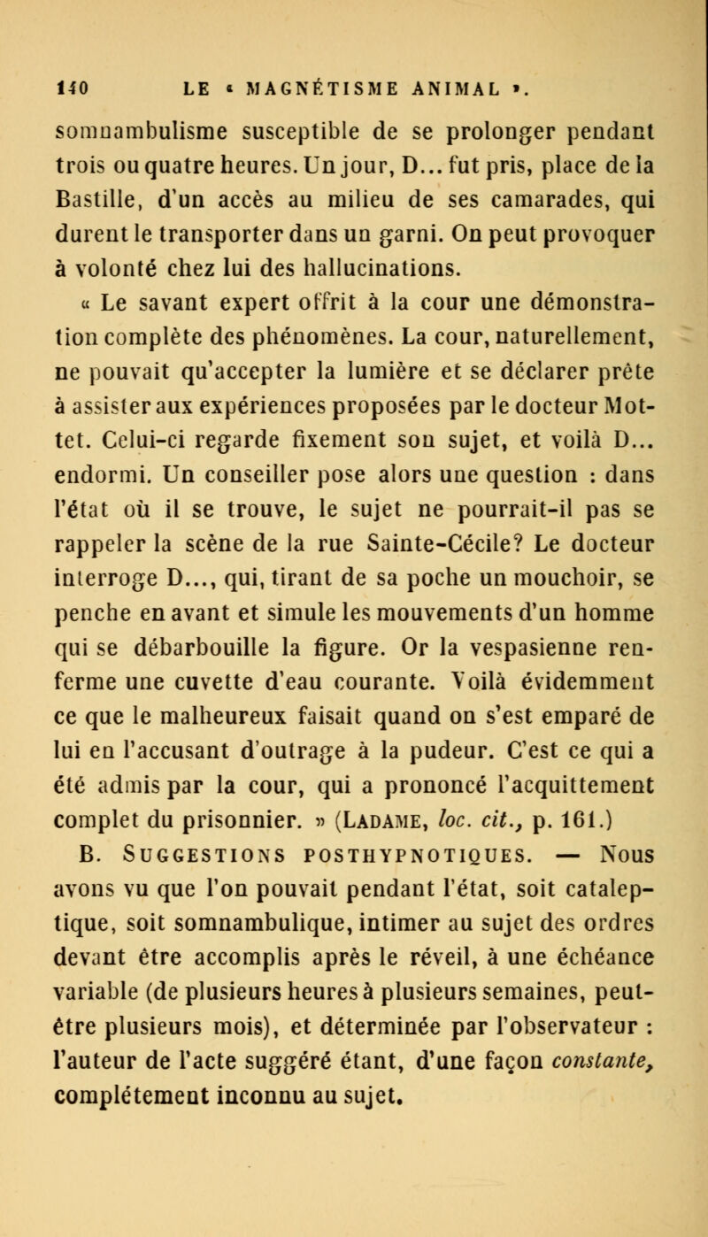 somnambulisme susceptible de se prolonger pendant trois ou quatre heures. Un jour, D... fut pris, place delà Bastille, d'un accès au milieu de ses camarades, qui durent le transporter dans un garni. On peut provoquer à volonté chez lui des hallucinations. « Le savant expert offrit à la cour une démonstra- tion complète des phénomènes. La cour, naturellement, ne pouvait qu'accepter la lumière et se déclarer prête à assister aux expériences proposées par le docteur Mot- tet. Celui-ci regarde fixement son sujet, et voilà D... endormi. Un conseiller pose alors une question : dans l'état où il se trouve, le sujet ne pourrait-il pas se rappeler la scène de la rue Sainte-Cécile? Le docteur interroge D..., qui, tirant de sa poche un mouchoir, se penche en avant et simule les mouvements d'un homme qui se débarbouille la figure. Or la vespasienne ren- ferme une cuvette d'eau courante. Voilà évidemment ce que le malheureux faisait quand on s'est emparé de lui en l'accusant d'outrage à la pudeur. C'est ce qui a été admis par la cour, qui a prononcé l'acquittement complet du prisonnier. » (Ladame, loc. cit., p. 161.) B. Suggestions posthypnotiques. — Nous avons vu que l'on pouvait pendant l'état, soit catalep- tique, soit somnambulique, intimer au sujet des ordres devant être accomplis après le réveil, à une échéance variable (de plusieurs heures à plusieurs semaines, peut- être plusieurs mois), et déterminée par l'observateur : l'auteur de l'acte suggéré étant, d'une façon constante, complètement inconnu au sujet.