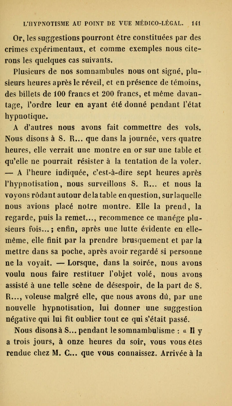 Or, les suggestions pourront être constituées par des crimes expérimentaux, et comme exemples nous cite- rons les quelques cas suivants. Plusieurs de nos somnambules nous ont signé, plu- sieurs heures après le réveil, et en présence de témoins, des billets de 100 francs et 200 francs, et même davan- tage, Tordre leur en ayant été donné pendant l'état hypnotique. A d'autres nous avons fait commettre des vols. Nous disons à S. R... que dans la journée, vers quatre heures, elle verrait une montre en or sur une table et qu'elle ne pourrait résister à la tentation de la voler. — A Theure indiquée, c'est-à-dire sept heures après l'hypnotisation, nous surveillons S. R... et nous la voyons rôdant autour delà table en question, sur laquelle nous avions placé notre montre. Elle la prend, la regarde, puis la remet..., recommence ce manège plu- sieurs fois...; enfin, après une lutte évidente en elle- même, elle finit par la prendre brusquement et par la mettre dans sa poche, après avoir regardé si personne ne la voyait. — Lorsque, dans la soirée, nous avons voulu nous faire restituer l'objet volé, nous avons assisté à une telle scène de désespoir, de la part de S. R..., voleuse malgré elle, que nous avons dû, par une nouvelle hypnotisation, lui donner une suggestion négative qui lui fit oublier tout ce qui s'était passé. Nous disons à S... pendant le somnambulisme : « Il y a trois jours, à onze heures du soir, vous vous êtes rendue chez M. C... que vous connaissez. Arrivée à la