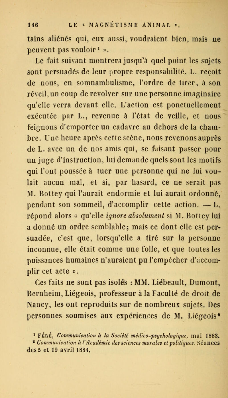 tains aliénés qui, eux aussi, voudraient bien, mais ne peuvent pas vouloir ' ». Le fait suivant montrera jusqu'à quel point les sujets sont persuadés de leur propre responsabilité. L. reçoit de nous, en somnambulisme, Tordre de tirer, à son réveil, un coup de revolver sur une personne imaginaire qu'elle verra devant elle. L'action est ponctuellement exécutée par L., revenue à l'état de veille, et nous feignons d'emporter un cadavre au dehors de la cham- bre. Une heure après cette scène, nous revenons auprès de L. avec un de nos amis qui, se faisant passer pour un juge d'instruction, lui demande quels sont les motifs qui l'ont poussée à tuer une personne qui ne lui vou- lait aucun mal, et si, par hasard, ce ne serait pas M. Bottey qui l'aurait endormie et lui aurait ordonné, pendant son sommeil, d'accomplir cette action. — L. répond alors « qu'elle ignore absolument si M. Bottey lui a donné un ordre semblable; mais ce dont elle est per- suadée, c'est que, lorsqu'elle a tiré sur la personne inconnue, elle était comme une folle, et que toutes les puissances humaines n'auraient pu l'empêcher d'accom- plir cet acte ». Ces faits ne sont pas isolés : MM. Liébeault, Dumont, Bernheim, Liégeois, professeur à la Faculté de droit de Nancy, les ont reproduits sur de nombreux sujets. Des personnes soumises aux expériences de M. Liégeois3 1 FÉRÉ, Communication à la Société médico-psychologique, mai 1883. 2 Communication à l'Académie des sciences morales et politiques, Séances des 5 et 19 avril 1884.