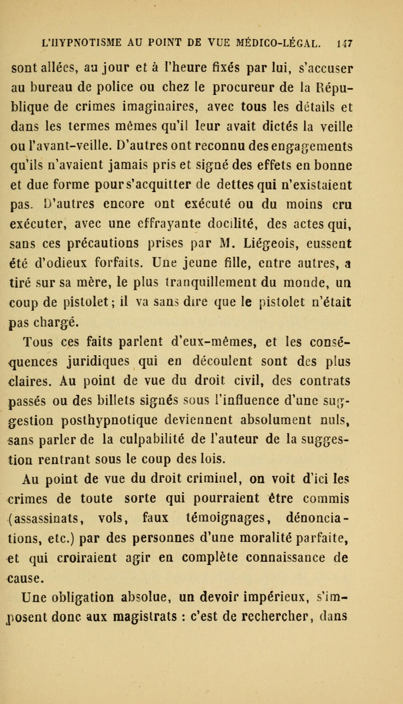 sont allées, au jour et à l'heure fixés par lui, s'accuser au bureau de police ou chez le procureur de la Répu- blique de crimes imaginaires, avec tous les détails et dans les termes mêmes qu'il leur avait dictés la veille ou l'avant-veille. D'autres ont reconnu des engagements qu'ils n'avaient jamais pris et signé des effets en bonne et due forme pour s'acquitter de dettes qui n'existaient pas. D'autres encore ont exécuté ou du moins cru exécuter, avec une effrayante docilité, des actes qui, sans ces précautions prises par M. Liégeois, eussent été d'odieux forfaits. Une jeune fille, entre autres, a tiré sur sa mère, le plus tranquillement du monde, un coup de pistolet ; il va sans dire que le pistolet n'était pas chargé. Tous ces faits parlent d'eux-mêmes, et les consé- quences juridiques qui en découlent sont des plus claires. Au point de vue du droit civil, des contrats passés ou des billets signés sous l'influence d'une sug- gestion posthypnotique deviennent absolument nuls, sans parler de la culpabilité de l'auteur de la sugges- tion rentrant sous le coup des lois. Au point de vue du droit criminel, on voit d'ici les crimes de toute sorte qui pourraient être commis (assassinats, vols, faux témoignages, dénoncia- tions, etc.) par des personnes d'une moralité parfaite, et qui croiraient agir en complète connaissance de cause. Une obligation absolue, un devoir impérieux, s'im- posent donc aux magistrats : c'est de rechercher, dans