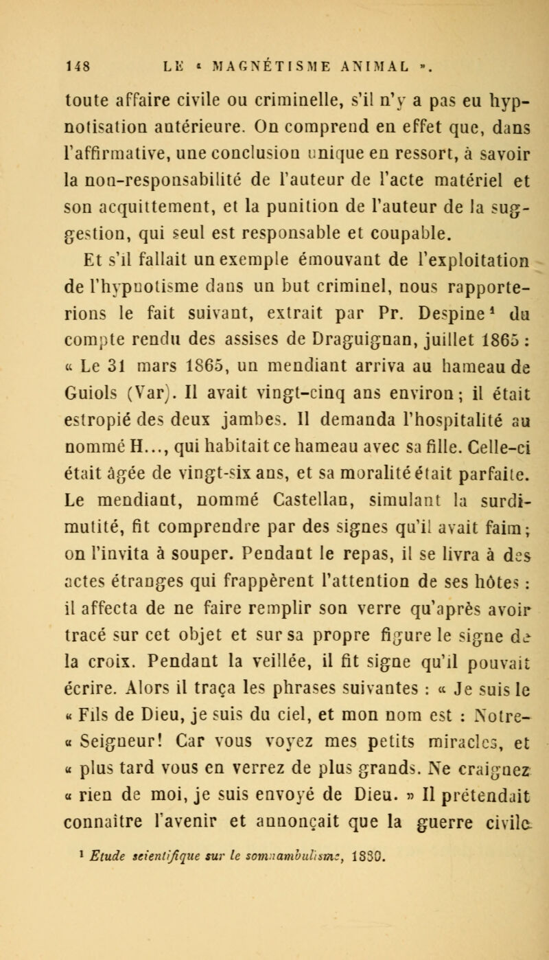 toute affaire civile ou criminelle, s'il n'y a pas eu hyp- nofisation antérieure. On comprend en effet que, dans l'affirmative, une conclusion unique en ressort, à savoir la non-responsabilité de Fauteur de l'acte matériel et son acquittement, et la punition de l'auteur de la sug- gestion, qui seul est responsable et coupable. Et s'il fallait un exemple émouvant de l'exploitation de l'hypnotisme dans un but criminel, nous rapporte- rions le fait suivant, extrait par Pr. Despine■ du compte rendu des assises de Draguignan, juillet 1865 : u Le 31 mars 1865, un mendiant arriva au hameau de Guiols (Var). Il avait vingt-cinq ans environ; il était estropié des deux jambes. Il demanda l'hospitalité au nommé H..., qui habitait ce hameau avec sa fille. Celle-ci était âgée de vingt-six ans, et sa moralité était parfaite. Le mendiant, nommé Castellan, simulant la surdi- mutité, fit comprendre par des signes qu'il avait faim; on l'invita à souper. Pendant le repas, il se livra à des actes étranges qui frappèrent l'attention de ses hôtes : il affecta de ne faire remplir son verre qu'après avoir tracé sur cet objet et sur sa propre figure le signe d^ la croix. Pendant la veillée, il fit signe qu'il pouvait écrire. Alors il traça les phrases suivantes : « Je suis le « Fils de Dieu, je suis du ciel, et mon nom est : Xotre- « Seigneur! Car vous voyez mes petits miracles, et « plus tard vous en verrez de plus grands. Ne craignez « rien de moi, je suis envoyé de Dieu. » Il prétendait connaître l'avenir et annonçait que la guerre civile 1 Etude scientifique sur le som.iambnusmc, 1830.