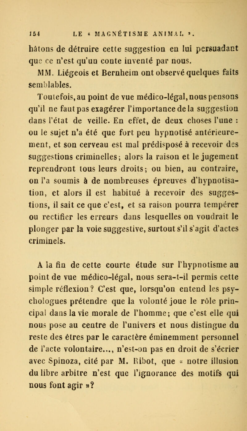 hâtons de détruire cette suggestion en lui persuadant que ce n'est qu'un conte inventé par nous. MM. Liégeois et Bernheim ont observé quelques faits semblables. Toutefois, au point de vue médico-légal, nous pensons qu'il ne faut pas exagérer l'importance de la suggestion dans l'état de veille. En effet, de deux choses l'une : ou le sujet n'a été que fort peu hypnotisé antérieure- ment, et son cerveau est mal prédisposé à recevoir des suggestions criminelles; alors la raison et le jugement reprendront tous leurs droits; ou bien, au contraire, on l'a soumis à de nombreuses épreuves d'hypnotisa- tion, et alors il est habitué à recevoir des sugges- tions, il sait ce que c'est, et sa raison pourra tempérer ou rectifier les erreurs dans lesquelles on voudrait le plonger par la voie suggestive, surtout s'il s'agit d'actes criminels. A ia fin de cette courte étude sur l'hypnotisme au point de vue médico-légal, nous sera-t-il permis cette simple réflexion? C'est que, lorsqu'on entend les psy- chologues prétendre que la volonté joue le rôle prin- cipal dans la vie morale de l'homme; que c'est elle qui nous pose au centre de l'univers et nous distingue du reste des êtres par le caractère éminemment personnel de l'acte volontaire..., n'est-on pas en droit de s'écrier avec Spinoza, cité par M. IUbot, que « notre illusion du libre arbitre n'est que l'ignorance des motifs qui nous font agir »?