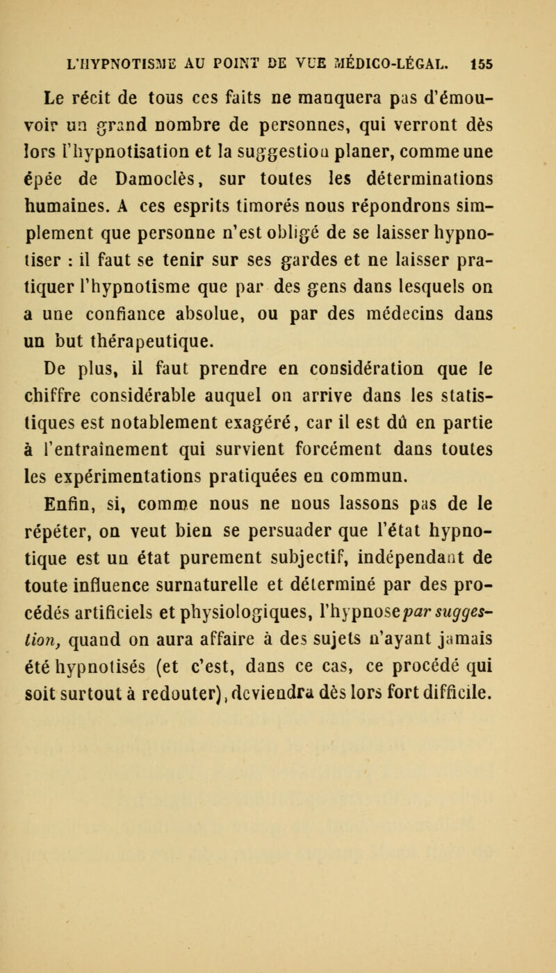 Le récit de tous ces faits ne manquera pas d'émou- voir un grand nombre de personnes, qui verront dès lors l'hypnotisation et la suggestioa planer, comme une épée de Damoclès, sur toutes les déterminations humaines. A ces esprits timorés nous répondrons sim- plement que personne n'est obligé de se laisser hypno- tiser : il faut se tenir sur ses gardes et ne laisser pra- tiquer l'hypnotisme que par des gens dans lesquels on a une confiance absolue, ou par des médecins dans un but thérapeutique. De plus, il faut prendre en considération que le chiffre considérable auquel on arrive dans les statis- tiques est notablement exagéré, car il est dû en partie à l'entraînement qui survient forcément dans toutes les expérimentations pratiquées en commun. Enfin, si, comme nous ne nous lassons pas de le répéter, on veut bien se persuader que l'état hypno- tique est un état purement subjectif, indépendant de toute influence surnaturelle et déterminé par des pro- cédés artificiels et physiologiques, l'hypnose par sugges- tion, quand on aura affaire à des sujets n'ayant jamais été hypnotisés (et c'est, dans ce cas, ce procédé qui soit surtout à redouter), deviendra dès lors fort difficile.