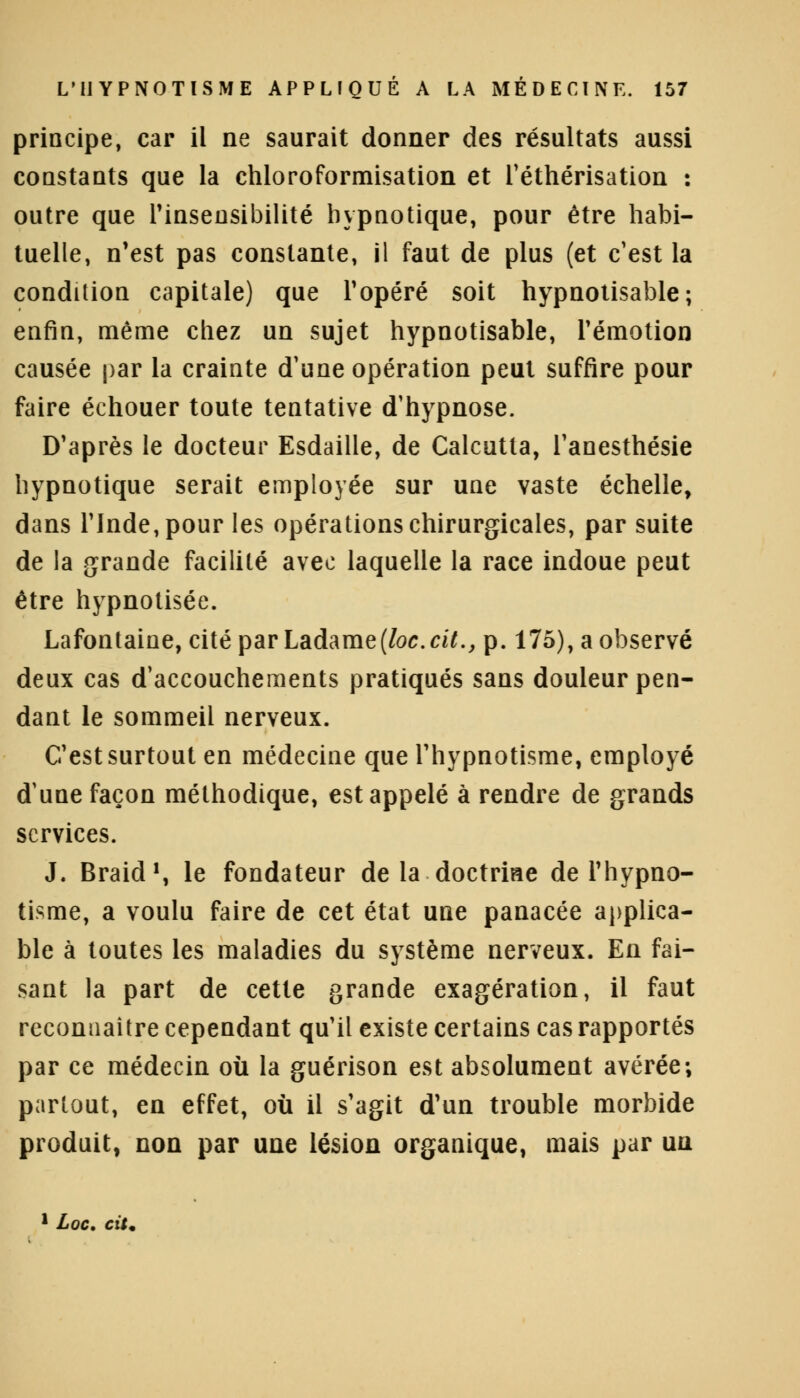 principe, car il ne saurait donner des résultats aussi constants que la chloroformisation et réthérisation : outre que l'insensibilité hypnotique, pour être habi- tuelle, n'est pas constante, il faut de plus (et c'est la condition capitale) que l'opéré soit hypnotisable ; enfin, même chez un sujet hypnotisable, l'émotion causée par la crainte d'une opération peut suffire pour faire échouer toute tentative d'hypnose. D'après le docteur Esdaille, de Calcutta, l'anesthésie hypnotique serait employée sur une vaste échelle, dans l'Inde, pour les opérations chirurgicales, par suite de la grande facilité avec laquelle la race indoue peut être hypnotisée. Lafontaine, cité par Ladame(/oc. cit., p. 175), a observé deux cas d'accouchements pratiqués sans douleur pen- dant le sommeil nerveux. C'est surtout en médecine que l'hypnotisme, employé d'une façon méthodique, est appelé à rendre de grands services. J. Braid1, le fondateur de la doctriae de l'hypno- tisme, a voulu faire de cet état une panacée applica- ble à toutes les maladies du système nerveux. En fai- sant la part de cette grande exagération, il faut reconnaître cependant qu'il existe certains cas rapportés par ce médecin où la guérison est absolument avérée; partout, en effet, où il s'agit d'un trouble morbide produit, non par une lésion organique, mais par un 1 Loc. cit.