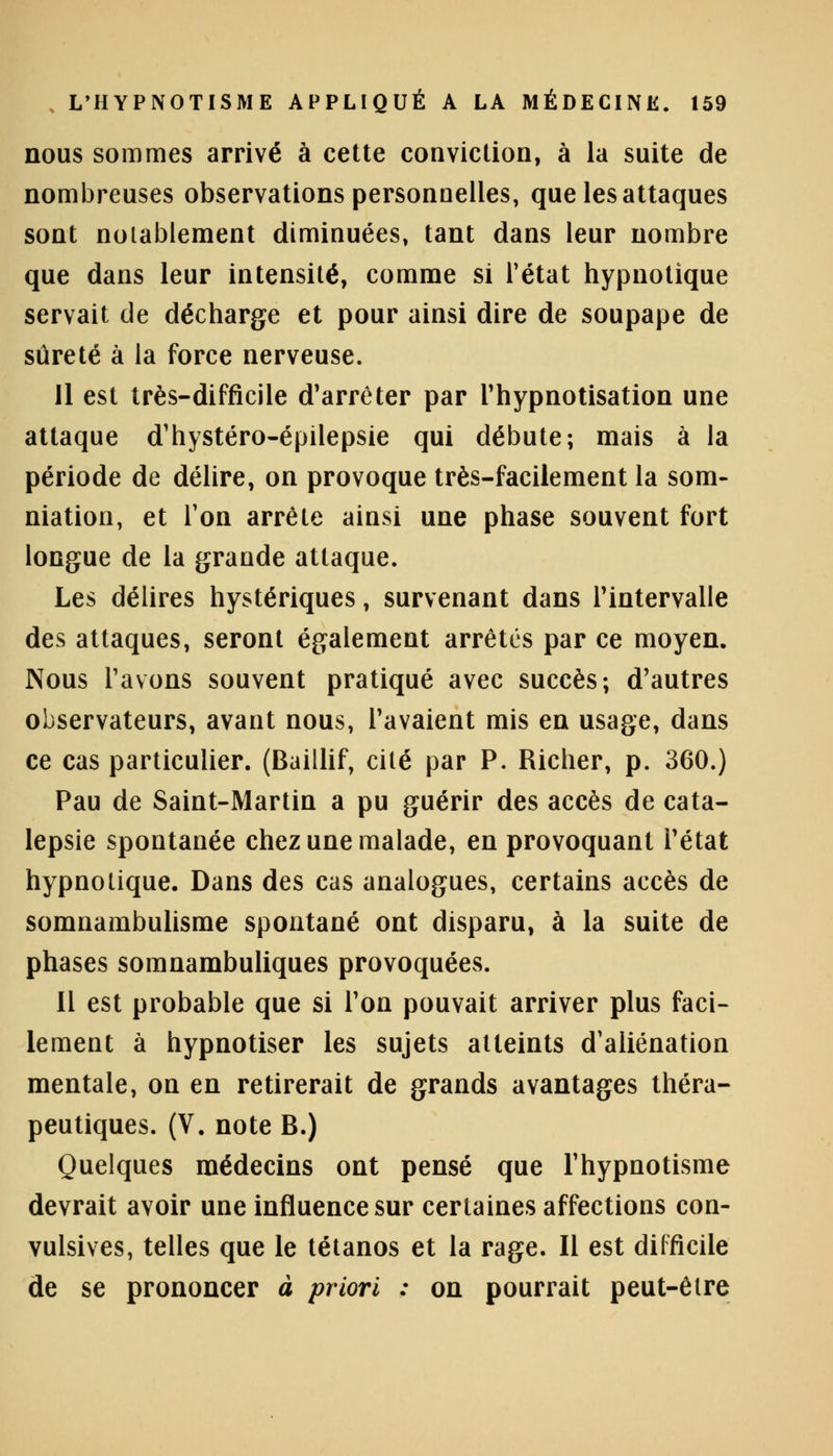 nous sommes arrivé à cette conviction, à la suite de nombreuses observations personnelles, que les attaques sont notablement diminuées, tant dans leur nombre que dans leur intensité, comme si l'état hypnotique servait de décharge et pour ainsi dire de soupape de sûreté à la force nerveuse. Il est très-difficile d'arrêter par l'hypnotisation une attaque d'hystéro-épilepsie qui débute; mais à la période de délire, on provoque très-facilement la som- mation, et Ton arrête ainsi une phase souvent fort longue de la grande attaque. Les délires hystériques, survenant dans l'intervalle des attaques, seront également arrêtés par ce moyen. Nous l'avons souvent pratiqué avec succès; d'autres observateurs, avant nous, l'avaient mis en usage, dans ce cas particulier. (Baillif, cité par P. Richer, p. 360.) Pau de Saint-Martin a pu guérir des accès de cata- lepsie spontanée chez une malade, en provoquant l'état hypnotique. Dans des cas analogues, certains accès de somnambulisme spontané ont disparu, à la suite de phases somnambuliques provoquées. Il est probable que si l'on pouvait arriver plus faci- lement à hypnotiser les sujets atteints d'aliénation mentale, on en retirerait de grands avantages théra- peutiques. (V. note B.) Quelques médecins ont pensé que l'hypnotisme devrait avoir une influence sur certaines affections con- vulsives, telles que le tétanos et la rage. Il est difficile de se prononcer à priori : on pourrait peut-être