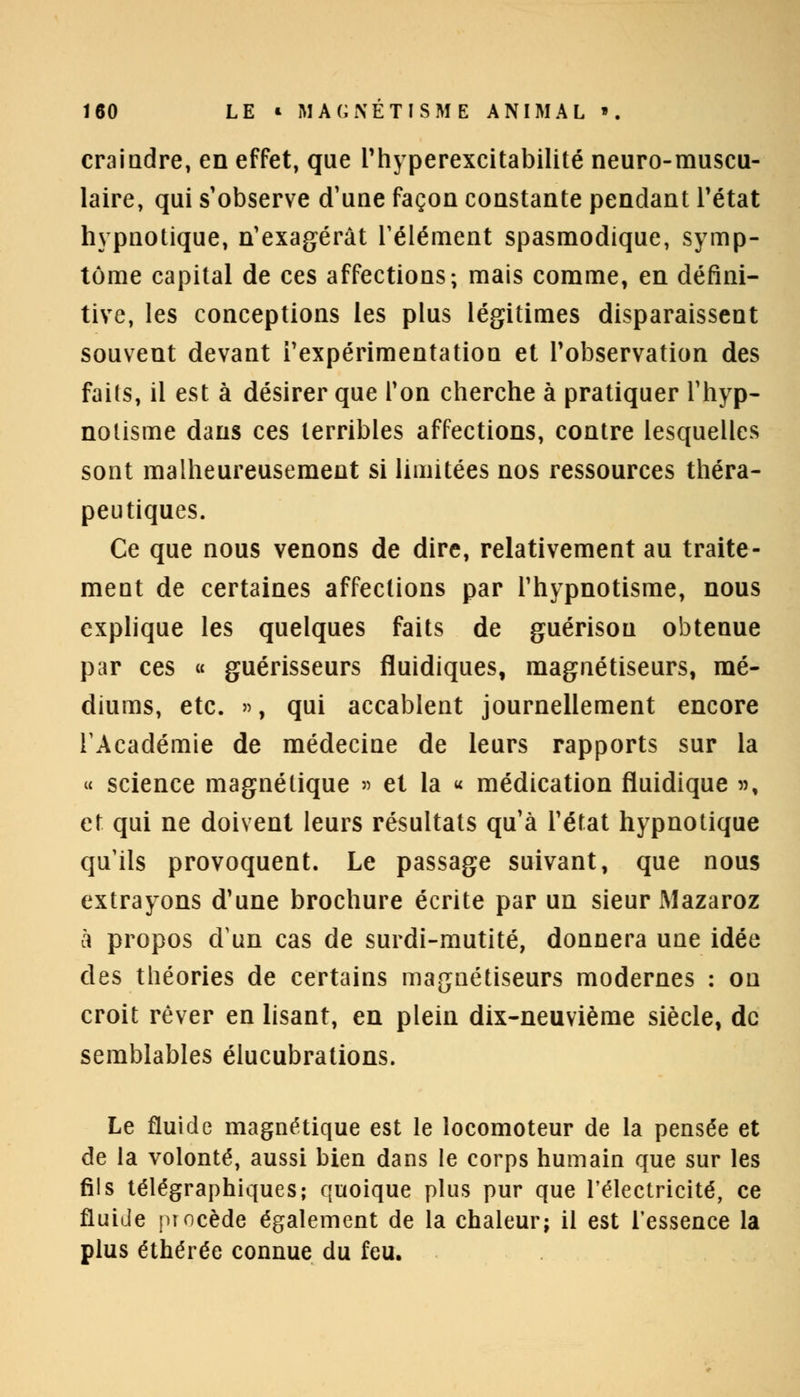 craindre, en effet, que l'hyperexcitabilité neuro-muscu- laire, qui s'observe d'une façon constante pendant l'état hypnotique, n'exagérât l'élément spasmodique, symp- tôme capital de ces affections; mais comme, en défini- tive, les conceptions les plus légitimes disparaissent souvent devant l'expérimentation et l'observation des faits, il est à désirer que Ton cherche à pratiquer l'hyp- notisme dans ces terribles affections, contre lesquelles sont malheureusement si limitées nos ressources théra- peutiques. Ce que nous venons de dire, relativement au traite- ment de certaines affections par l'hypnotisme, nous explique les quelques faits de guérisou obtenue par ces « guérisseurs fluidiques, magnétiseurs, mé- diums, etc. », qui accablent journellement encore l'Académie de médecine de leurs rapports sur la « science magnétique » et la « médication fluidique », et qui ne doivent leurs résultats qu'à l'état hypnotique qu'ils provoquent. Le passage suivant, que nous extrayons d'une brochure écrite par un sieur Mazaroz à propos d'un cas de surdi-mutité, donnera une idée des théories de certains magnétiseurs modernes : on croit rêver en lisant, en plein dix-neuvième siècle, de semblables élucubrations. Le fluide magnétique est le locomoteur de la pensée et de la volonté, aussi bien dans le corps humain que sur les fils télégraphiques; quoique plus pur que l'électricité, ce fluide procède également de la chaleur; il est l'essence la plus éthérée connue du feu.