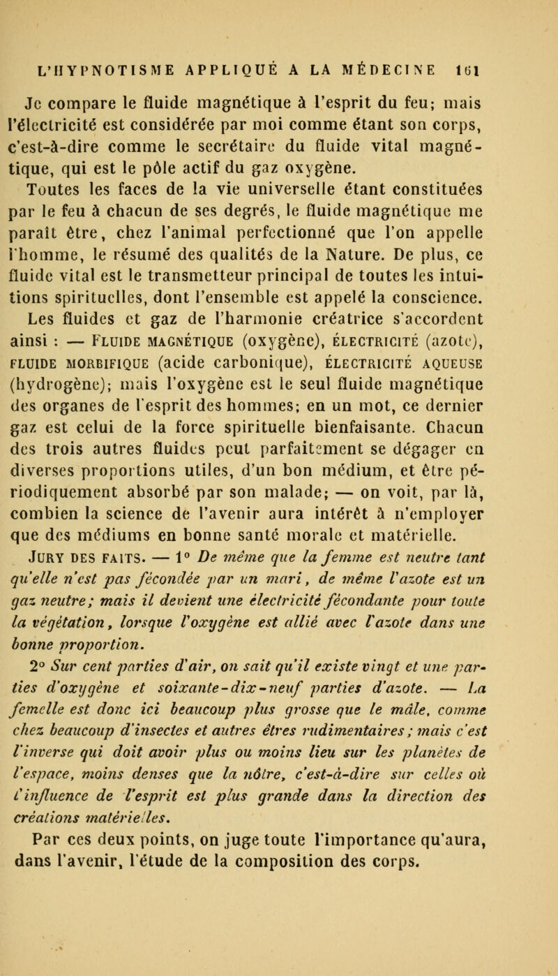 Je compare le fluide magnétique à l'esprit du feu; mais l'électricité est considérée par moi comme étant son corps, c'est-à-dire comme le secrétaire du fluide vital magné- tique, qui est le pôle actif du gaz oxygène. Toutes les faces de la vie universelle étant constituées par le feu à chacun de ses degrés, le fluide magnétique me paraît être, chez l'animal perfectionné que l'on appelle l'homme, le résumé des qualités de la Nature. De plus, ce fluide vital est le transmetteur principal de toutes les intui- tions spirituelles, dont l'ensemble est appelé la conscience. Les fluides et gaz de l'harmonie créatrice s'accordent ainsi : — Fluide magnétique (oxygène), électricité (azote), fluide morbifique (acide carbonique), électricité aqueuse (hydrogène); mais l'oxygène est le seul fluide magnétique des organes de l'esprit des hommes; en un mot, ce dernier gaz est celui de la force spirituelle bienfaisante. Chacun des trois autres fluides peut parfaitement se dégager en diverses proportions utiles, d'un bon médium, et être pé- riodiquement absorbé par son malade; — on voit, par là, combien la science de l'avenir aura intérêt à n'employer que des médiums en bonne santé morale et matérielle. JURY DES FAITS. — 1° De même que la femme est neutre tant qu'elle n'est pas fécondée far un mari, de même Vazote est un gaz neutre; mais il devient une électricité fécondante pour toute la végétation, lorsque l'oxygène est allié avec l'azote dans une bonne proportion. 2° Sur cent parties d'air, on sait qu'il existe vingt et une par» ties d'oxygène et soixante-dix-neuf parties d'azote. — La femelle est donc ici beaucoup plus grosse que le mâle, comme chez beaucoup d'insectes et autres êtres rudimentaires; mais c'est l'inverse qui doit avoir plus ou moins lieu sur les planètes de l'espace, moins denses que la nôtre, c'est-à-dire sur celles où Cinfluence de Tesprit est plus grande dans la direction des créations matérielles. Par ces deux points, on juge toute l'importance qu'aura, dans l'avenir, l'étude de la composition des corps.