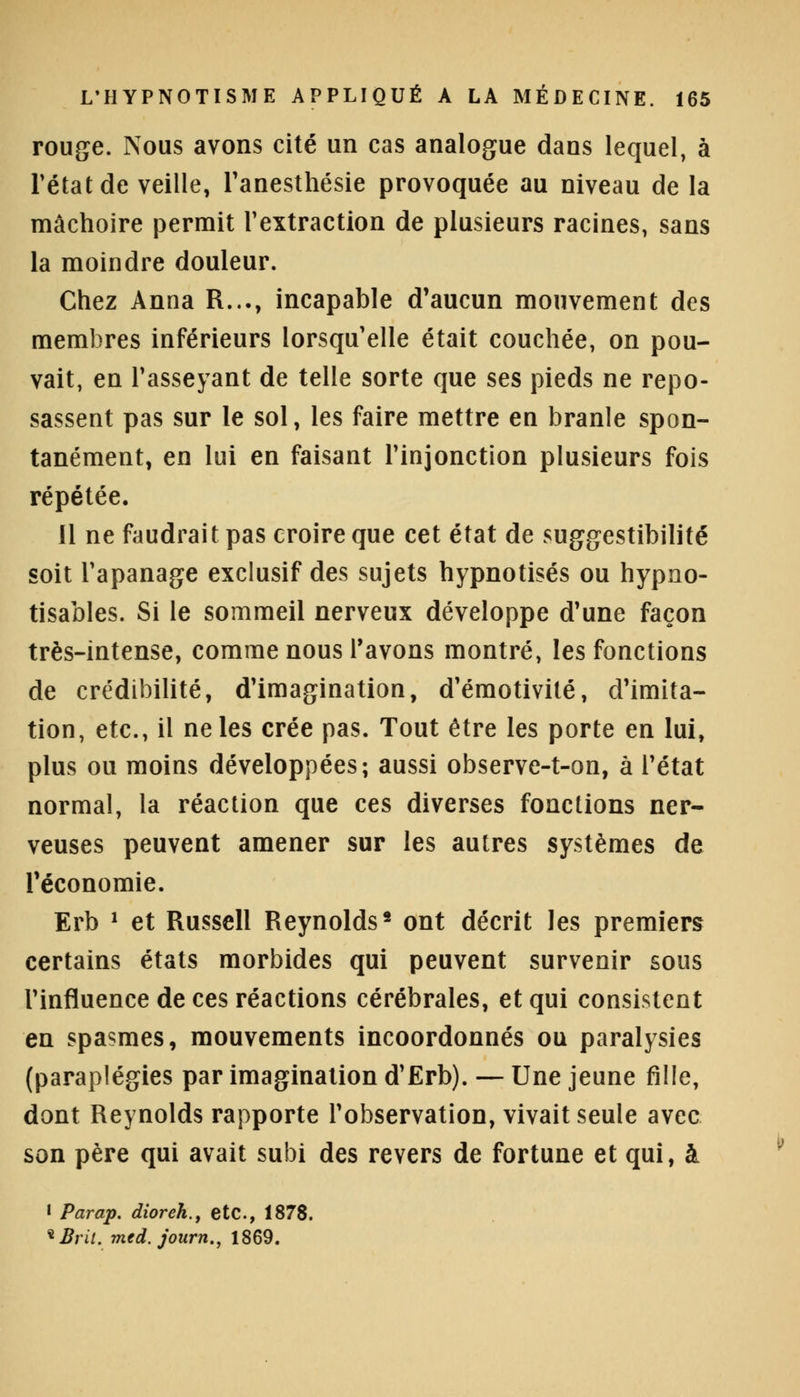 rouge. Nous avons cité un cas analogue dans lequel, à l'état de veille, l'anesthésie provoquée au niveau de la mâchoire permit l'extraction de plusieurs racines, sans la moindre douleur. Chez Anna R..., incapable d'aucun mouvement des membres inférieurs lorsqu'elle était couchée, on pou- vait, en l'asseyant de telle sorte que ses pieds ne repo- sassent pas sur le sol, les faire mettre en branle spon- tanément, en lui en faisant l'injonction plusieurs fois répétée. Il ne faudrait pas croire que cet état de suggestibilité soit l'apanage exclusif des sujets hypnotisés ou hypno- tisables. Si le sommeil nerveux développe d'une façon très-intense, comme nous l'avons montré, les fonctions de crédibilité, d'imagination, d'émotivité, d'imita- tion, etc., il ne les crée pas. Tout être les porte en lui, plus ou moins développées; aussi observe-t-on, à l'état normal, la réaction que ces diverses fonctions ner- veuses peuvent amener sur les autres systèmes de l'économie. Erb * et Russell Reynolds2 ont décrit les premiers certains états morbides qui peuvent survenir sous l'influence de ces réactions cérébrales, et qui consistent en spasmes, mouvements incoordonnés ou paralysies (paraplégies par imagination d'Erb). — Une jeune fille, dont Reynolds rapporte l'observation, vivait seule avec son père qui avait subi des revers de fortune et qui, à • Parap. dioreh., etc., 1878. *Brit. mtd. journ., 1869.