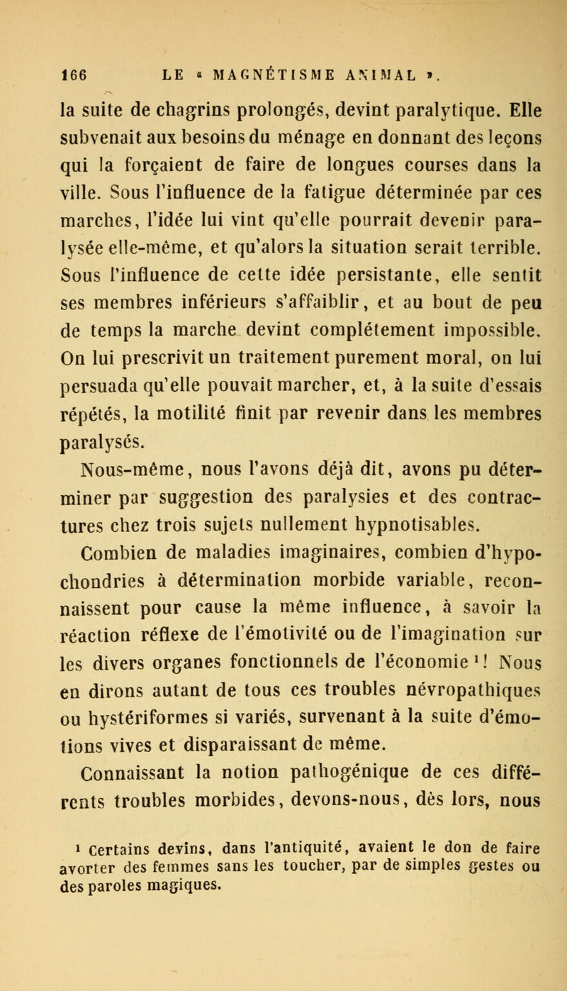 la suite de chagrins prolongés, devint paralytique. Elle subvenait aux besoins du ménage en donnant des leçons qui la forçaient de faire de longues courses dans la ville. Sous l'influence de la fatigue déterminée par ces marches, l'idée lui vint qu'elle pourrait devenir para- lysée elle-même, et qu'alors la situation serait terrible. Sous l'influence de cette idée persistante, elle sentit ses membres inférieurs s'affaiblir, et au bout de peu de temps la marche devint complètement impossible. On lui prescrivit un traitement purement moral, on lui persuada qu'elle pouvait marcher, et, à la suite d'essais répétés, la motilité finit par revenir dans les membres paralysés. Nous-même, nous l'avons déjà dit, avons pu déter- miner par suggestion des paralysies et des contrac- tures chez trois sujets nullement hypnotisables. Combien de maladies imaginaires, combien d'hypo- chondries à détermination morbide variable, recon- naissent pour cause la même influence, à savoir la réaction réflexe de Témotivité ou de l'imagination sur les divers organes fonctionnels de l'économie1! Nous en dirons autant de tous ces troubles névropathiques ou hystériformes si variés, survenant à la suite d'émo- tions vives et disparaissant de même. Connaissant la notion pathogénique de ces diffé- rents troubles morbides, devons-nous, dès lors, nous » Certains devins, dans l'antiquité, avaient le don de faire avorter des femmes sans les toucher, par de simples gestes ou des paroles magiques.