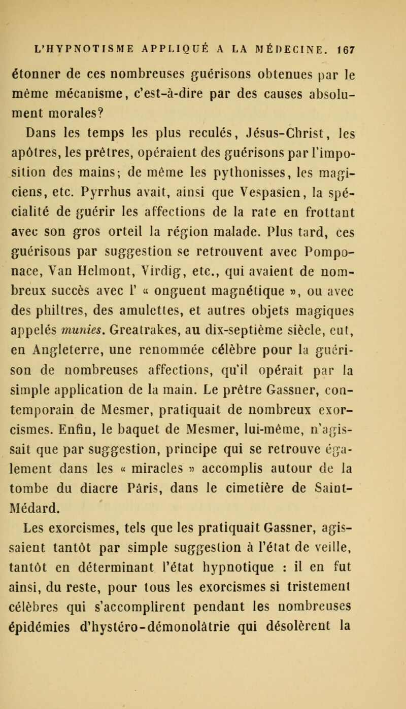 étonner de ces nombreuses guérisons obtenues par le même mécanisme, c'est-à-dire par des causes absolu- ment morales? Dans les temps les plus reculés, Jésus-Christ, les apôtres, les prêtres, opéraient des guérisons par l'impo- sition des mains; de même les pythonisses, les magi- ciens, etc. Pyrrhus avait, ainsi que Vespasien, la spé- cialité de guérir les affections de la rate en frottant avec son gros orteil la région malade. Plus tard, ces guérisons par suggestion se retrouvent avec Pompo- nace, Van Helmont, Virdig, etc., qui avaient de nom- breux succès avec Y « onguent magnétique », ou avec des philtres, des amulettes, et autres objets magiques appelés munies. Greatrakes, au dix-septième siècle, eut, en Angleterre, une renommée célèbre pour la guéri- son de nombreuses affections, qu il opérait par la simple application de la main. Le prêtre Gassner, con- temporain de Mesmer, pratiquait de nombreux exor- cismes. Enfin, le baquet de Mesmer, lui-même, n'agis- sait que par suggestion, principe qui se retrouve éga- lement dans les « miracles » accomplis autour de la tombe du diacre Paris, dans le cimetière de Saint- Médard. Les exorcismes, tels que les pratiquait Gassner, agis- saient tantôt par simple suggestion à l'état de veille, tantôt en déterminant l'état hypnotique : il en fut ainsi, du reste, pour tous les exorcismes si tristement célèbres qui s'accomplirent pendant les nombreuses épidémies d'hystéro-démonolâtrie qui désolèrent la