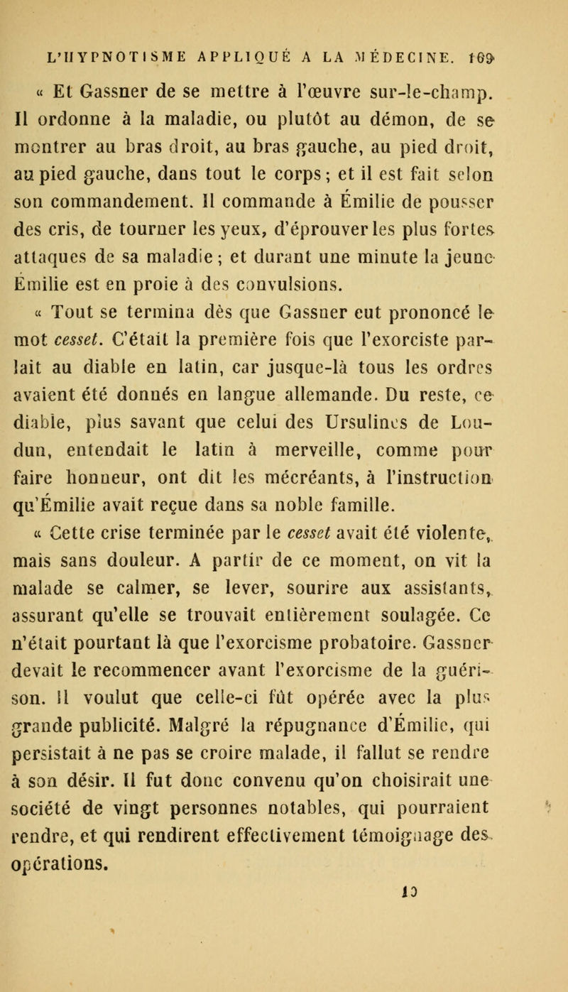 « Et Gassner de se mettre à l'œuvre sur-le-champ. Il ordonne à la maladie, ou plutôt au démon, de se montrer au bras droit, au bras gauche, au pied droit, au pied gauche, dans tout le corps; et il est fait selon son commandement. 11 commande à Emilie de pousser des cris, de tourner les yeux, d'éprouver les plus fortes attaques de sa maladie ; et durant une minute la jeune Emilie est en proie à des convulsions. « Tout se termina dès que Gassner eut prononcé le mot cesset. C'était la première fois que l'exorciste par- lait au diable en latin, car jusque-là tous les ordres avaient été donnés en langue allemande. Du reste, ce diable, plus savant que celui des Ursulincs de Lou- dun, entendait le latin à merveille, comme pour faire honueur, ont dit les mécréants, à l'instruction qu Emilie avait reçue dans sa noble famille. « Cette crise terminée par le cesset avait été violente, mais sans douleur. A partir de ce moment, on vit la malade se calmer, se lever, sourire aux assistants, assurant qu'elle se trouvait entièrement soulagée. Ce n'était pourtant là que l'exorcisme probatoire. Gassner devait le recommencer avant l'exorcisme de la guéri- son. Il voulut que celle-ci fût opérée avec la plus grande publicité. Malgré la répugnance d'Emilie, qui persistait à ne pas se croire malade, il fallut se rendre à son désir. Il fut donc convenu qu'on choisirait une société de vingt personnes notables, qui pourraient rendre, et qui rendirent effectivement témoignage des opérations. 13