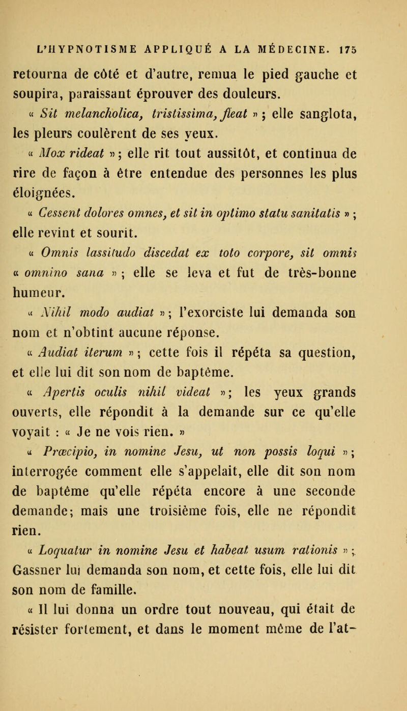 retourna de côté et d'autre, remua le pied gauche et soupira, paraissant éprouver des douleurs. « SU melancholica, tristissima, Jleat »; elle sanglota, les pleurs coulèrent de ses yeux. « Mox rideat »; elle rit tout aussitôt, et continua de rire de façon à être entendue des personnes les plus éloignées. « Cessent dolores omnes, et sit in optimo statu sanitatis » ; elle revint et sourit. « Omnis lassitudo discedat ex toto corpore, sit omnis a omnino sana » ; elle se leva et fut de très-bonne humeur. « Nihil modo audiat » ; l'exorciste lui demanda son nom et n'obtint aucune réponse. ce Audiat iterum » ; cette fois il répéta sa question, et elle lui dit son nom de baptême. ce Apertis oculis nihil videat »; les yeux grands ouverts, elle répondit à la demande sur ce qu'elle voyait : « Je ne vois rien. » u Prœcipio, in nomine Jesu, ut non possis loqui » ; interrogée comment elle s'appelait, elle dit son nom de baptême qu'elle répéta encore à une seconde demande; mais une troisième fois, elle ne répondit rien. u Loquatur in nomine Jesu et habeat usum rationis » ; Gassner lu; demanda son nom, et cette fois, elle lui dit son nom de famille. « 11 lui donna un ordre tout nouveau, qui était de résister fortement, et dans le moment même de l'at-