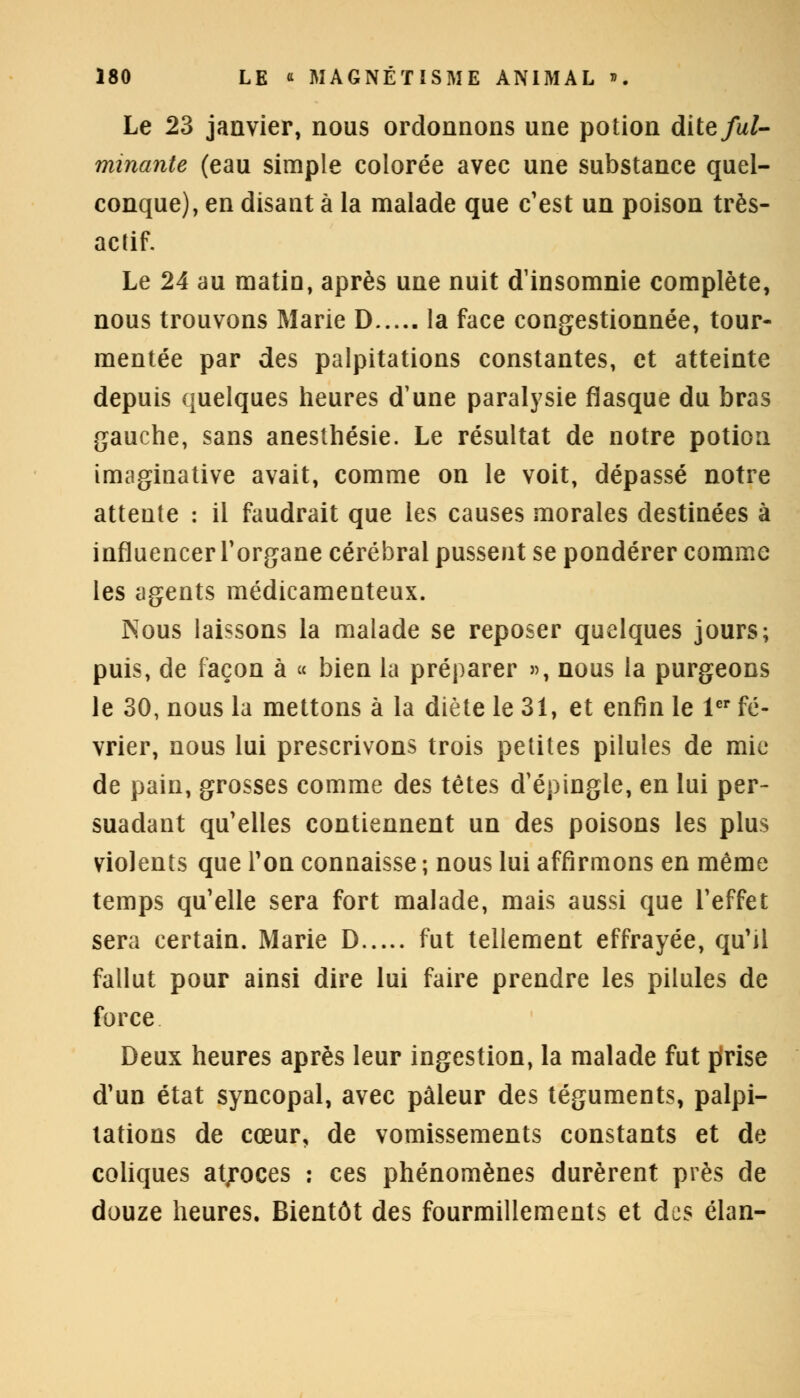 Le 23 janvier, nous ordonnons une potion dite/a/- minante (eau simple colorée avec une substance quel- conque), en disant à la malade que c'est un poison très- actif. Le 24 au matin, après une nuit d'insomnie complète, nous trouvons Marie D la face congestionnée, tour- mentée par des palpitations constantes, et atteinte depuis quelques heures d'une paralysie flasque du bras gauche, sans anesthésie. Le résultat de notre potion imaginative avait, comme on le voit, dépassé notre attente : il faudrait que les causes morales destinées à influencer l'organe cérébral pussent se pondérer comme les agents médicamenteux. Nous laissons la malade se reposer quelques jours; puis, de façon à « bien la préparer », nous la purgeons le 30, nous la mettons à la diète le 31, et enfin le 1er fé- vrier, nous lui prescrivons trois petites pilules de mie de pain, grosses comme des têtes d'épingle, en lui per- suadant qu'elles contiennent un des poisons les plus violents que Ton connaisse ; nous lui affirmons en même temps qu'elle sera fort malade, mais aussi que l'effet sera certain. Marie D fut tellement effrayée, qu'il fallut pour ainsi dire lui faire prendre les pilules de force Deux heures après leur ingestion, la malade fut prise d'un état syncopal, avec pâleur des téguments, palpi- tations de cœur, de vomissements constants et de coliques atroces : ces phénomènes durèrent près de douze heures. Bientôt des fourmillements et des élan-