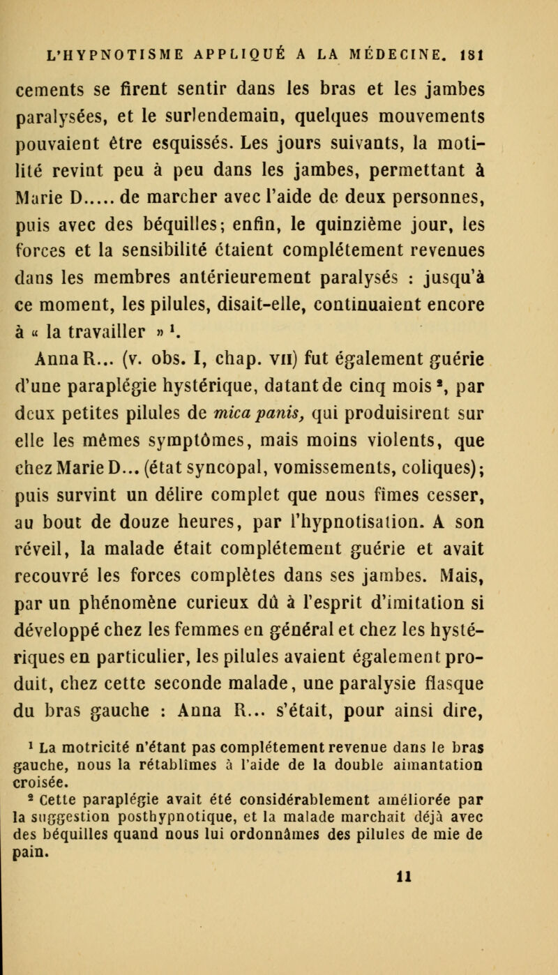 céments se firent sentir dans les bras et les jambes paralysées, et le surlendemain, quelques mouvements pouvaient être esquissés. Les jours suivants, la moti- lilé revint peu à peu dans les jambes, permettant à Marie D de marcher avec l'aide de deux personnes, puis avec des béquilles; enfin, le quinzième jour, les forces et la sensibilité étaient complètement revenues dans les membres antérieurement paralysés : jusqu'à ce moment, les pilules, disait-elle, continuaient encore à « la travailler » *. AnnaR... (v. obs. I, chap. vu) fut également guérie d'une paraplégie hystérique, datant de cinq mois', par deux petites pilules de micapanis, qui produisirent sur elle les mêmes symptômes, mais moins violents, que chez Marie D... (état syncopal, vomissements, coliques); puis survint un délire complet que nous fîmes cesser, au bout de douze heures, par l'hypnotisalion. A son réveil, la malade était complètement guérie et avait recouvré les forces complètes dans ses jambes. Mais, par un phénomène curieux dû à l'esprit d'imitation si développé chez les femmes en général et chez les hysté- riques en particulier, les pilules avaient également pro- duit, chez cette seconde malade, une paralysie flasque du bras gauche : Anna R... s'était, pour ainsi dire, 1 La motricité n'étant pas complètement revenue dans le bras gauche, nous la rétablîmes à l'aide de la double aimantation croisée. 2 Cette paraplégie avait été considérablement améliorée par la suggestion posthypnotique, et la malade marchait déjà avec des béquilles quand nous lui ordonnâmes des pilules de mie de pain. 11