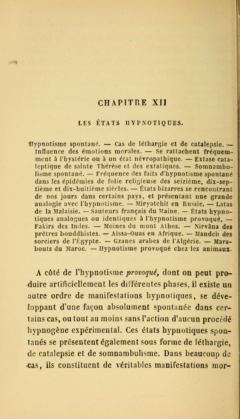 CHAPITRE XII LES ÉTATS HYPNOTIQUES. Hypnotisme spontané. — Cas de léthargie et de catalepsie. — Influence des émotions morales. — Se rattachent fréquem- ment à l'hystérie ou à un état néyropathique. — Extase cata- leptique de sainte Thérèse et des extatiques. — Somnambu- lisme spontané. — Fréquence des faits d'hypnotisme spontané dans les épidémies de folie religieuse des seizième, dix-sep- tième et dix-huitième siècles. — États bizarres se rencontrant de nos jours dans certains pays, et présentant une grande analogie avec l'hypnotisme. — Miryatchit en Russie. — Latas de la Malaisie. — Sauteurs français du Maine. — États hypno- tiques analogues ou identiques à l'hypnotisme provoqué. — Fakirs des Indes. — Moines du mont Athos. — Nirvana des prêtres bouddhistes. — Aïssa-Ouas en Afrique. — Mandeb des sorciers de l'Egypte. — Gzanes arabes de l'Algérie. — Mara- bouts du Maroc. — Hypnotisme provoqué chez les animaux. À côté de l'hypnotisme provoqué, dont on peut pro- duire artificiellement les différentes phases, il existe un autre ordre de manifestations hypnotiques, se déve- loppant d'une façon absolument spontanée dans cer- tains cas, ou tout au moins sans l'action d'aucun procédé hypnogène expérimental. Ces états hypnotiques spon- tanés se présentent également sous forme de léthargie, de catalepsie et de somnambulisme. Daas beaucoup de *cas, ils constituent de véritables manifestations mor-