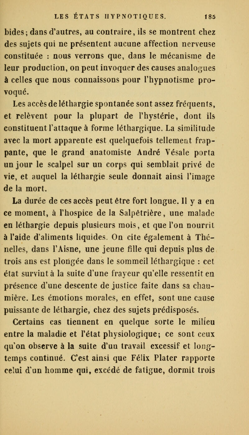 bides ; dans d'autres, au contraire, ils se montrent chez des sujets qui ne présentent aucune affection nerveuse constituée : nous verrons que, dans le mécanisme de leur production, on peut invoquer des causes analogues à celles que nous connaissons pour l'hypnotisme pro- voqué. Les accès de léthargie spontanée sont assez fréquents, et relèvent pour la plupart de l'hystérie, dont ils constituent l'attaque à forme léthargique. La similitude avec la mort apparente est quelquefois tellement frap- pante, que le grand anatomiste André Vésale porta un jour le scalpel sur un corps qui semblait privé de vie, et auquel la léthargie seule donnait ainsi l'image de la mort. La durée de ces accès peut être fort longue. Il y a en ce moment, à l'hospice de la Salpêtrière, une malade en léthargie depuis plusieurs mois, et que l'on nourrit à l'aide d'aliments liquides. On cite également à Thc- nelles, dans l'Aisne, une jeune fille qui depuis plus de trois ans est plongée dans le sommeil léthargique : cet état survint à la suite d'une frayeur qu'elle ressentit en présence d'une descente de justice faite dans sa chau- mière. Les émotions morales, en effet, sont une cause puissante de léthargie, chez des sujets prédisposés. Certains cas tiennent en quelque sorte le milieu entre la maladie et l'état physiologique; ce sont ceux qu'on observe à la suite d'un travail excessif et long- temps continué. C'est ainsi que Félix Plater rapporte celui d'un homme qui, excédé de fatigue, dormit trois