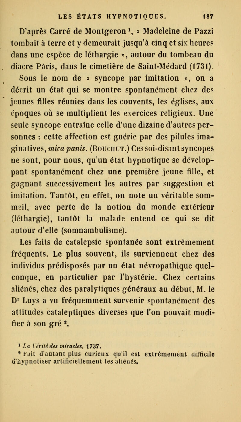 D'après Carré de Montgeron \ « Madeleine de Pazzi tombait à terre et y demeurait jusqu'à cinq et six heures dans une espèce de léthargie », autour du tombeau du diacre Paris, dans le cimetière de Saint-Médard (1731). Sous le nom de « syncope par imitation », on a décrit un état qui se montre spontanément chez des jeunes filles réunies dans les couvents, les églises, aux époques où se multiplient les exercices religieux. Une seule syncope entraîne celle d'une dizaine d'autres per- sonnes : cette affection est guérie par des pilules ima- glnaiives, mica partis. (Bouchut.) Ces soi-disant syncopes ne sont, pour nous, qu'un état hypnotique se dévelop- pant spontanément chez une première jeune fille, et gagnant successivement les autres par suggestion et imitation. Tanfôt, en effet, on note un véritable som- meil, avec perte de la notion du monde extérieur (léthargie), tantôt la malade entend ce qui se dit autour d'elle (somnambulisme). Les faits de catalepsie spontanée sont extrêmement fréquents. Le plus souvent, ils surviennent chez des individus prédisposés par un état névropathique quel- conque, en particulier par l'hystérie. Chez certains aliénés, chez des paralytiques généraux au début, M. le Dr Luys a vu fréquemment survenir spontanément des attitudes cataleptiques diverses que Ton pouvait modi- fier à son gré *. 1 La Vérité des miracles, 1737. 2 lait d'autant plus curieux qu'il est extrêmement difficile d'hypnotiser artificiellement les aliénés.