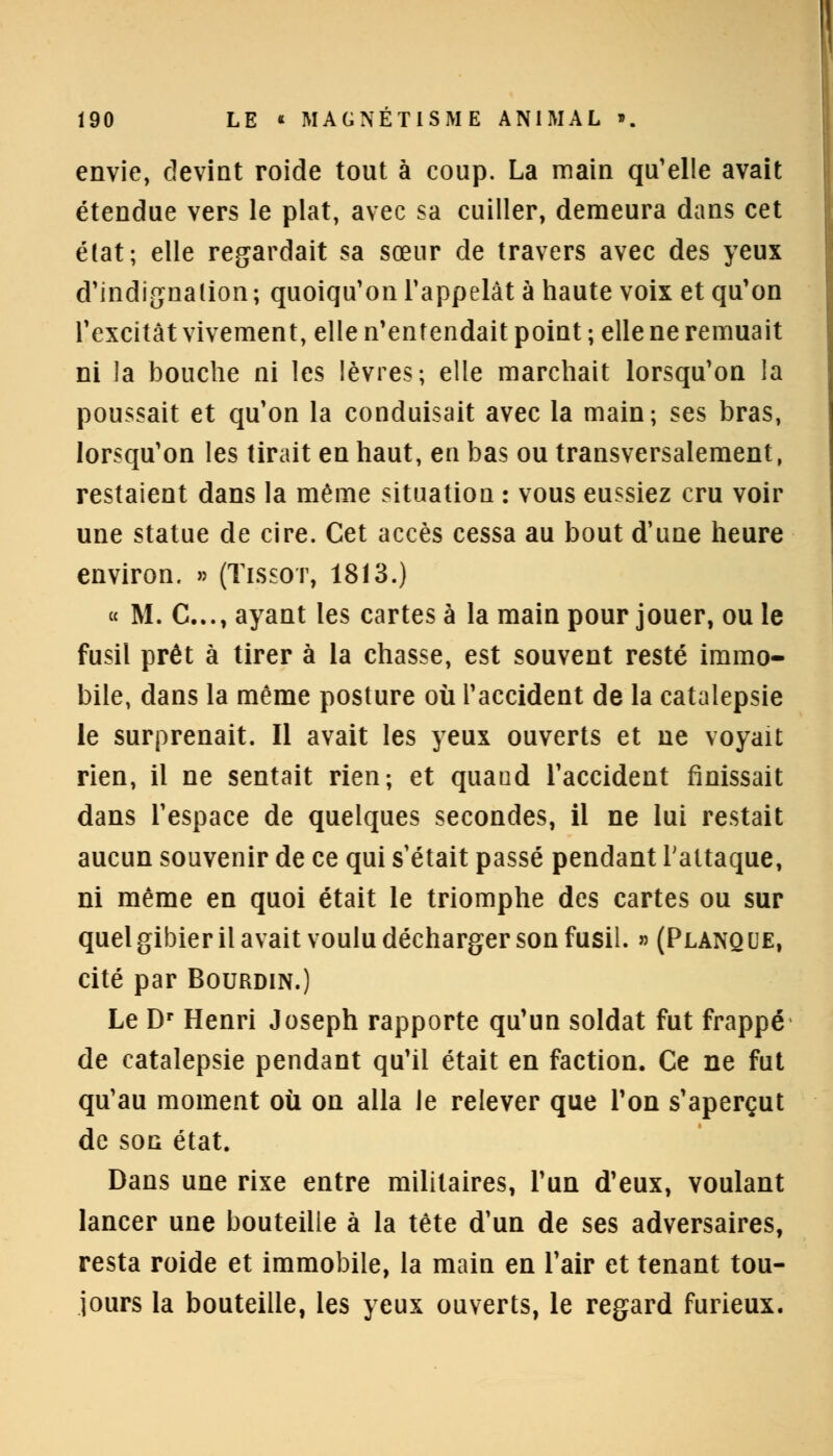 envie, devint roide tout à coup. La main qu'elle avait étendue vers le plat, avec sa cuiller, demeura dans cet état ; elle regardait sa sœur de travers avec des yeux d'indignation ; quoiqu'on l'appelât à haute voix et qu'on l'excitât vivement, elle n'entendait point ; elle ne remuait ni la bouche ni les lèvres; elle marchait lorsqu'on la poussait et qu'on la conduisait avec la main; ses bras, lorsqu'on les tirait en haut, en bas ou transversalement, restaient dans la même situation : vous eussiez cru voir une statue de cire. Cet accès cessa au bout d'une heure environ. » (Tissot, 1813.) « M. C..., ayant les cartes à la main pour jouer, ou le fusil prêt à tirer à la chasse, est souvent resté immo- bile, dans la même posture où l'accident de la catalepsie le surprenait. Il avait les yeux ouverts et ne voyait rien, il ne sentait rien; et quaud l'accident finissait dans l'espace de quelques secondes, il ne lui restait aucun souvenir de ce qui s'était passé pendant l'attaque, ni même en quoi était le triomphe des cartes ou sur quel gibier il avait voulu décharger son fusil. » (Planque, cité par Bourdin.) Le Dr Henri Joseph rapporte qu'un soldat fut frappé de catalepsie pendant qu'il était en faction. Ce ne fut qu'au moment où on alla le relever que l'on s'aperçut de sog état. Dans une rixe entre militaires, l'un d'eux, voulant lancer une bouteille à la tête d'un de ses adversaires, resta roide et immobile, la main en l'air et tenant tou- jours la bouteille, les yeux ouverts, le regard furieux.