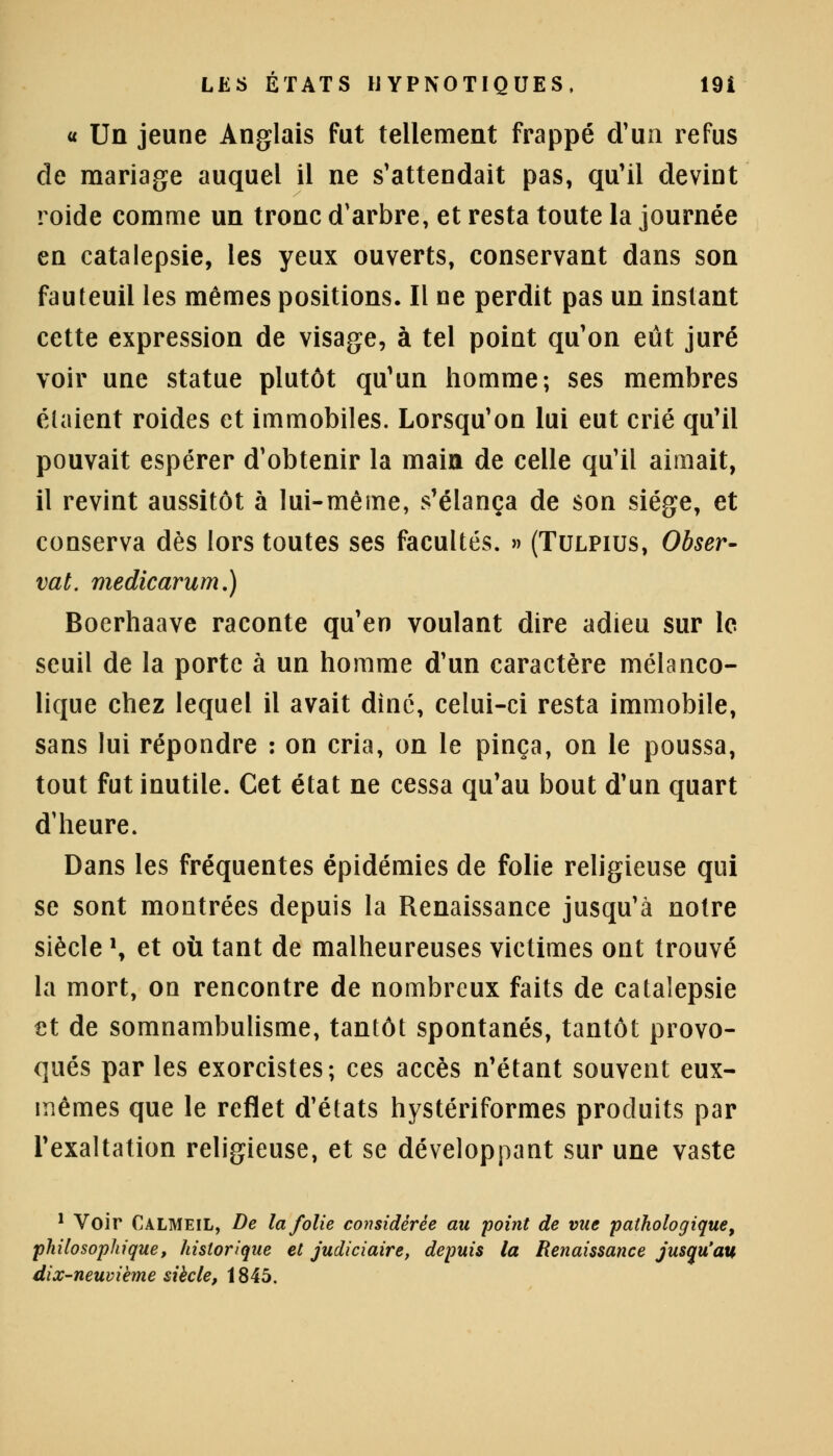 « Un jeune Anglais fut tellement frappé d'un refus de mariage auquel il ne s'attendait pas, qu'il devint roide comme un tronc d'arbre, et resta toute la journée en catalepsie, les yeux ouverts, conservant dans son fauteuil les mêmes positions. Il ne perdit pas un instant cette expression de visage, à tel point qu'on eût juré voir une statue plutôt qu'un homme; ses membres étaient roides et immobiles. Lorsqu'on lui eut crié qu'il pouvait espérer d'obtenir la main de celle qu'il aimait, il revint aussitôt à lui-même, s'élança de son siège, et conserva dès lors toutes ses facultés. » (Tulpius, Obser- vât, medicarum.) Boerhaave raconte qu'en voulant dire adieu sur le seuil de la porte à un homme d'un caractère mélanco- lique chez lequel il avait dinc, celui-ci resta immobile, sans lui répondre : on cria, on le pinça, on le poussa, tout fut inutile. Cet état ne cessa qu'au bout d'un quart d'heure. Dans les fréquentes épidémies de folie religieuse qui se sont montrées depuis la Renaissance jusqu'à notre siècle \ et où tant de malheureuses victimes ont trouvé la mort, on rencontre de nombreux faits de catalepsie €t de somnambulisme, tantôt spontanés, tantôt provo- qués par les exorcistes; ces accès n'étant souvent eux- mêmes que le reflet d'états hystériformes produits par l'exaltation religieuse, et se développant sur une vaste 1 Voir Calmeil, De la folie considérée au point de vue pathologique, philosophique, historique et judiciaire, depuis la Renaissance jusqu'au dix-neuvième siècle, 1845.