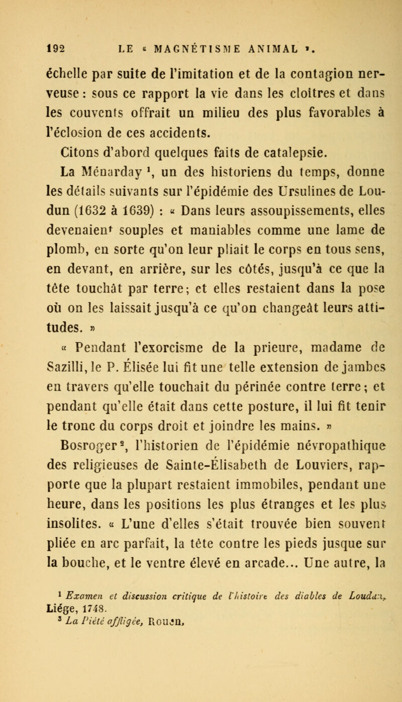 échelle par suite de l'imitation et de la contagion ner- veuse : sous ce rapport la vie dans les cloîtres et dans les couvents offrait un milieu des plus favorables à l'éclosion de ces accidents. Citons d'abord quelques faits de catalepsie. La Ménarday ', un des historiens du temps, donne les détails suivants sur l'épidémie des Ursulines de Lou- dun (1632 à 1639) : « Dans leurs assoupissements, elles devenaient souples et maniables comme une lame de plomb, en sorte qu'on leur pliait le corps en tous sens, en devant, en arrière, sur les côtés, jusqu'à ce que la tête touchât par terre; et elles restaient dans la pose où on les laissait jusqu'à ce qu'on changeât leurs atti- tudes. » « Pendant l'exorcisme de la prieure, madame de Sazilli, le P. Elisée lui fit une telle extension de jambes en travers qu'elle touchait du périnée contre terre; et pendant qu'elle était dans cette posture, il lui fit tenir le tronc du corps droit et joindre les mains. » Bosroger2, l'historien de l'épidémie névropathique des religieuses de Sainte-Elisabeth de Louviers, rap- porte que la plupart restaient immobiles, pendant une heure, dans les positions les plus étranges et les plus insolites. « L'une d'elles s'était trouvée bien souvent pliée en arc parfait, la tête contre les pieds jusque sur la bouche, et le ventre élevé en arcade... Une autre, la 1 Examen et discussion critique de l'histoire des diables de Loudu:x> Liège, 1748. 3 La Piété affligée, Roujn,