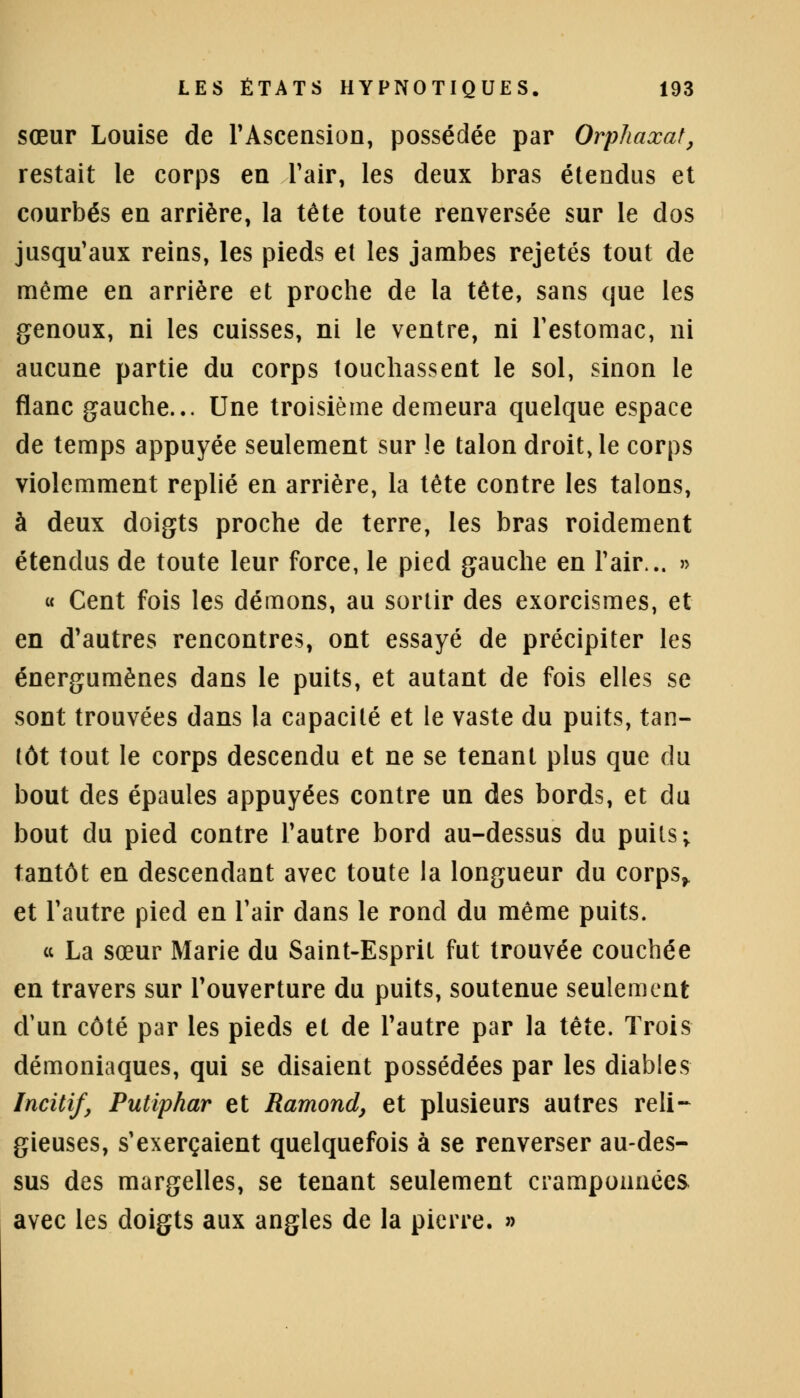 sœur Louise de l'Ascension, possédée par Orphaxat, restait le corps en l'air, les deux bras étendus et courbés en arrière, la tête toute renversée sur le dos jusqu'aux reins, les pieds et les jambes rejetés tout de môme en arrière et proche de la tête, sans que les genoux, ni les cuisses, ni le ventre, ni l'estomac, ni aucune partie du corps touchassent le sol, sinon le flanc gauche... Une troisième demeura quelque espace de temps appuyée seulement sur !e talon droit, le corps violemment replié en arrière, la tête contre les talons, à deux doigts proche de terre, les bras roidement étendus de toute leur force, le pied gauche en l'air... » « Cent fois les démons, au sortir des exorcismes, et en d'autres rencontres, ont essayé de précipiter les énergumènes dans le puits, et autant de fois elles se sont trouvées dans la capacité et le vaste du puits, tan- tôt tout le corps descendu et ne se tenant plus que du bout des épaules appuyées contre un des bords, et du bout du pied contre l'autre bord au-dessus du puits ; tantôt en descendant avec toute la longueur du corps> et l'autre pied en l'air dans le rond du même puits. « La sœur Marie du Saint-Espril fut trouvée couchée en travers sur l'ouverture du puits, soutenue seulement d'un côté par les pieds et de l'autre par la tête. Trois démoniaques, qui se disaient possédées par les diables Incitif, Putiphar et Ramona, et plusieurs autres reli- gieuses, s'exerçaient quelquefois à se renverser au-des- sus des margelles, se tenant seulement cramponnées avec les doigts aux angles de la pierre. »