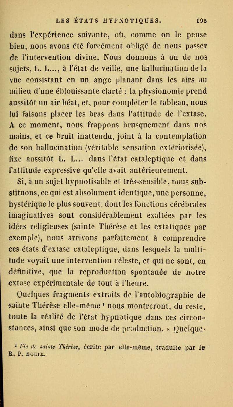 dans l'expérience suivante, où, comme on le pense bien, nous avons été forcément obligé de nous passer de l'intervention divine. Nous donnons à un de nos sujets, L. L..., à l'état de veille, une hallucination de la vue consistant en un ange planant dans les airs au milieu d'une éblouissante clarté : la physionomie prend aussitôt un air béat, et, pour compléter le tableau, nous lui faisons placer les bras dans l'attitude de l'extase. A ce moment, nous frappons brusquement dans nos mains, et ce bruit inattendu, joint à la contemplation de son hallucination (véritable sensation extériorisée), fixe aussitôt L. L... dans l'état cataleptique et dans l'attitude expressive qu'elle avait antérieurement. Si, à un sujet hypnotisable et très-sensible, nous sub- stituons, ce qui est absolument identique, une personne, hystérique le plus souvent, dont les fonctions cérébrales imaginatives sont considérablement exaltées par les idées religieuses (sainte Thérèse et les extatiques par exemple), nous arrivons parfaitement à comprendre ces états d'extase cataleptique, dans lesquels la multi- tude voyait une intervention céleste, et qui ne sont, en définitive, que la reproduction spontanée de notre extase expérimentale de tout à l'heure. Quelques fragments extraits de l'autobiographie de sainte Thérèse elle-même l nous montreront, du reste, toute la réalité de l'état hypnotique dans ces circon- stances, ainsi que son mode de production. « Quelque- 1 Vie de sainte Thérèse, écrite par elle-même, traduite par le R. P. Bouix.