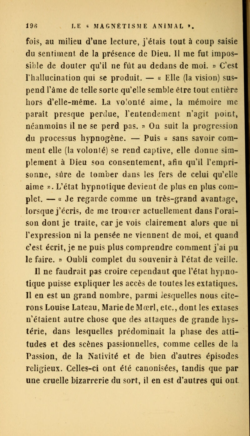 fois, au milieu d'une lecture, j'étais tout à coup saisie du sentiment de la présence de Dieu. Il me fut impos- sible de douter qu'il ne fût au dedans de moi. » C'est Thallucination qui se produit. — « Elle (la vision) sus- pend Pâme de telle sorte qu'elle semble être tout entière hors d'elle-même. La volonté aime, la mémoire me paraît presque perdue, l'entendement n'agit point, néanmoins il ne se perd pas. » On suit la progression du processus hypnogène. — Puis « sans savoir com- ment elle (la volonté) se rend captive, elle donne sim- plement à Dieu son consentement, afin qu'il l'empri- sonne, sûre de tomber dans les fers de celui qu'elle aime ». L'état hypnotique devient de plus en plus com- plet — « Je regarde comme un très-grand avantage, lorsque j'écris, de me trouver actuellement dans Forai- son dont je traite, car je vois clairement alors que ni l'expression ni la pensée ne viennent de moi, et quand c'est écrit, je ne puis plus comprendre comment j'ai pu le faire. » Oubli complet du souvenir à l'état de veille. Il ne faudrait pas croire cependant que l'état hypno- tique puisse expliquer les accès de toutes les extatiques. Il en est un grand nombre, parmi lesquelles nous cite- rons Louise Lateau, Marie de Mœrl, etc., dont les extases n'étaient autre chose que des attaques de grande hys- térie, dans lesquelles prédominait la phase des atti- tudes et des scènes passionnelles, comme celles de la Passion, de la Nativité et de bien d'autres épisodes religieux. Celles-ci ont été canonisées, tandis que par une cruelle bizarrerie du sort, il en est d'autres qui ont