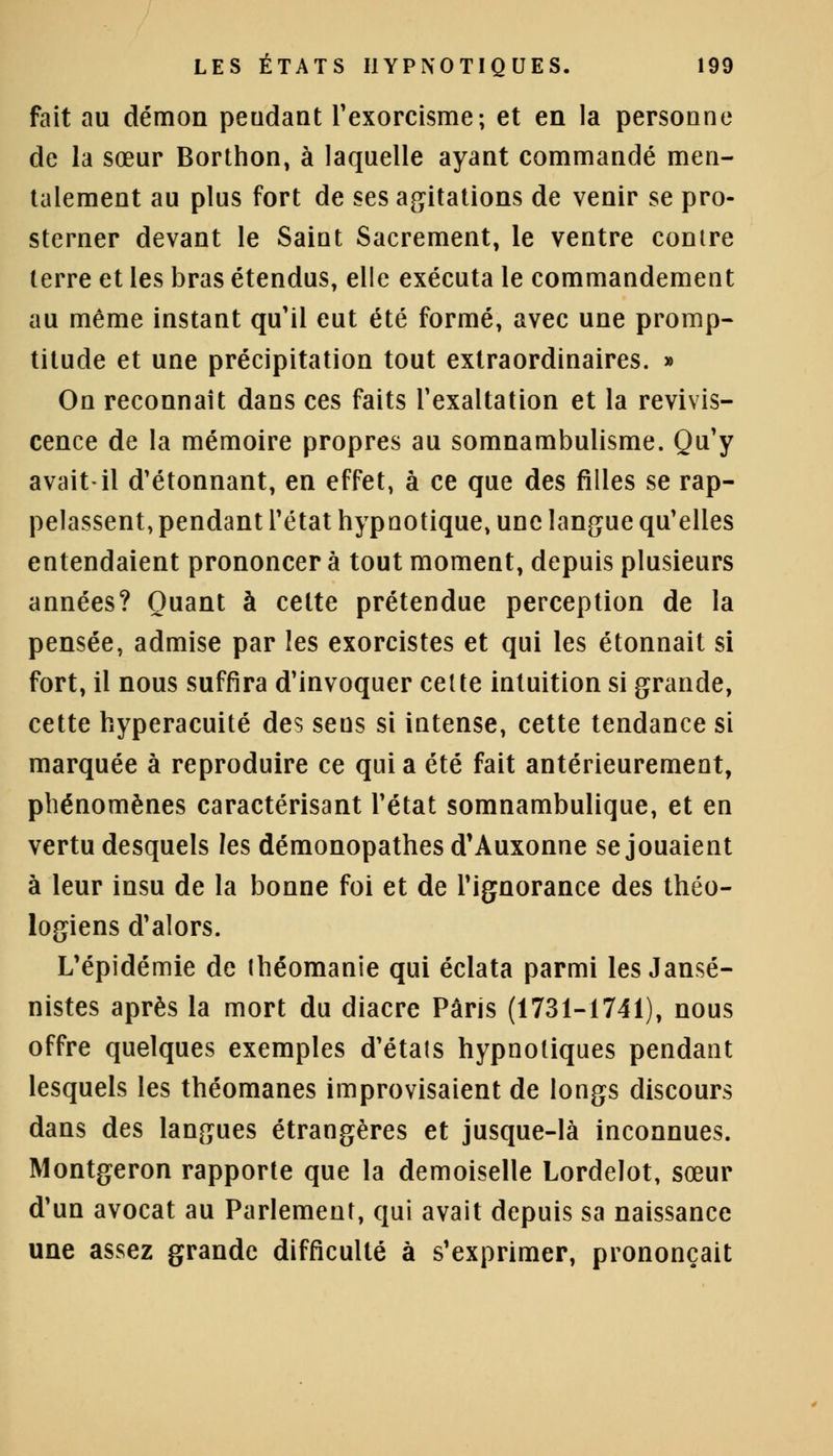 fait au démon pendant l'exorcisme; et en la personne de la sœur Borthon, à laquelle ayant commandé men- talement au plus fort de ses agitations de venir se pro- sterner devant le Saint Sacrement, le ventre conire terre et les bras étendus, elle exécuta le commandement au même instant qu'il eut été formé, avec une promp- titude et une précipitation tout extraordinaires. » On reconnaît dans ces faits l'exaltation et la revivis- cence de la mémoire propres au somnambulisme. Qu'y avait-il d'étonnant, en effet, à ce que des filles se rap- pelassent, pendant l'état hypnotique, une langue qu'elles entendaient prononcer à tout moment, depuis plusieurs années? Quant à cette prétendue perception de la pensée, admise par les exorcistes et qui les étonnait si fort, il nous suffira d'invoquer celte intuition si grande, cette hyperacuité des sens si intense, cette tendance si marquée à reproduire ce qui a été fait antérieurement, phénomènes caractérisant l'état somnambulique, et en vertu desquels les démonopathes d'Auxonne se jouaient à leur insu de la bonne foi et de l'ignorance des théo- logiens d'alors. L'épidémie de théomanie qui éclata parmi les Jansé- nistes après la mort du diacre Paris (1731-1741), nous offre quelques exemples d'étals hypnotiques pendant lesquels les théomanes improvisaient de longs discours dans des langues étrangères et jusque-là inconnues. Montgeron rapporte que la demoiselle Lordelot, sœur d'un avocat au Parlement, qui avait depuis sa naissance une assez grande difficulté à s'exprimer, prononçait