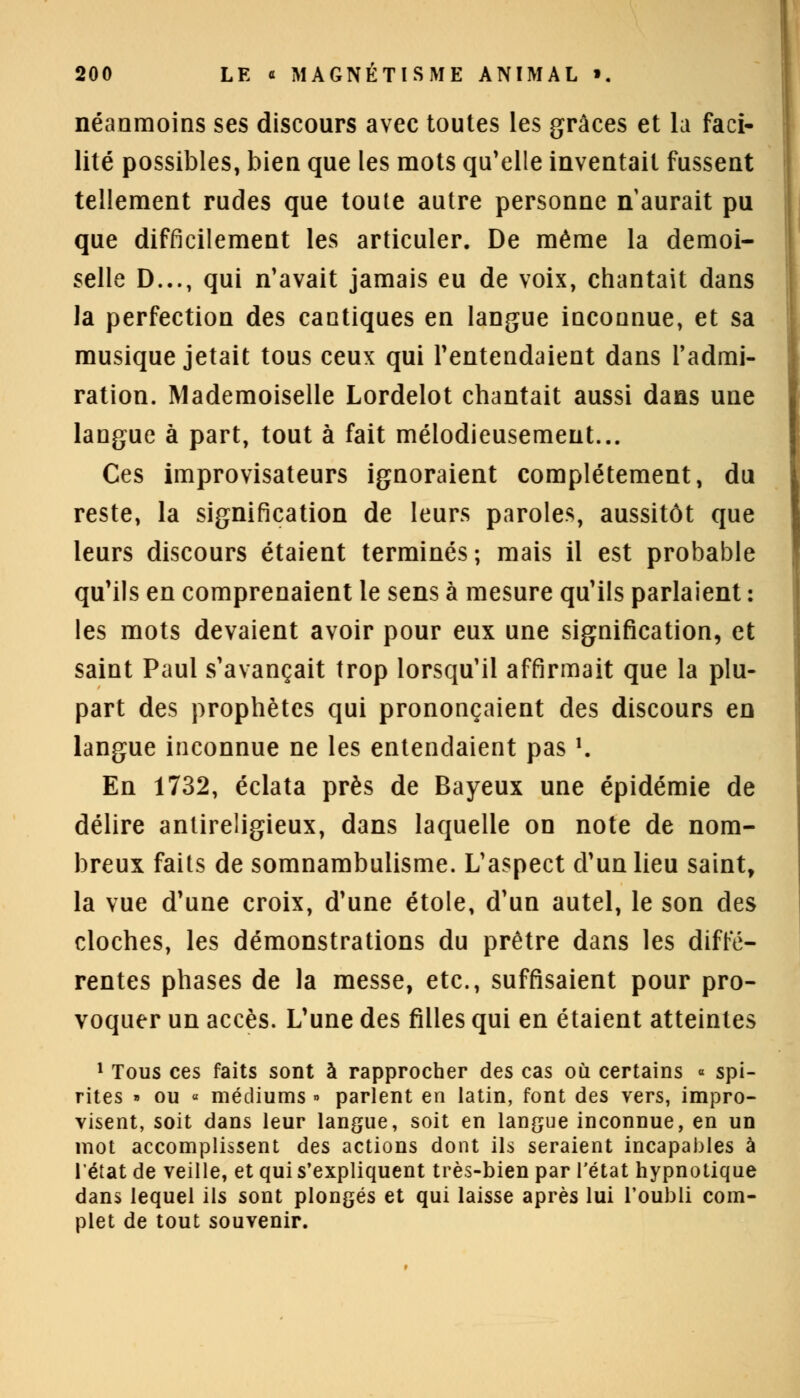 néanmoins ses discours avec toutes les grâces et la faci- lité possibles, bien que les mots qu'elle inventait fussent tellement rudes que toute autre personne n aurait pu que difficilement les articuler. De même la demoi- selle D..., qui n'avait jamais eu de voix, chantait dans la perfection des cantiques en langue inconnue, et sa musique jetait tous ceux qui l'entendaient dans l'admi- ration. Mademoiselle Lordelot chantait aussi dans une langue à part, tout à fait mélodieusement... Ces improvisateurs ignoraient complètement, du reste, la signification de leurs paroles, aussitôt que leurs discours étaient terminés; mais il est probable qu'ils en comprenaient le sens à mesure qu'ils parlaient : les mots devaient avoir pour eux une signification, et saint Paul s'avançait trop lorsqu'il affirmait que la plu- part des prophètes qui prononçaient des discours en langue inconnue ne les entendaient pas '. En 1732, éclata près de Bayeux une épidémie de délire antireligieux, dans laquelle on note de nom- breux faits de somnambulisme. L'aspect d'un lieu saint, la vue d'une croix, d'une étole, d'un autel, le son des cloches, les démonstrations du prêtre dans les diffé- rentes phases de la messe, etc., suffisaient pour pro- voquer un accès. L'une des filles qui en étaient atteintes 1 Tous ces faits sont à rapprocher des cas où certains « spi- rites » ou « médiums » parlent en latin, font des vers, impro- visent, soit dans leur langue, soit en langue inconnue, en un mot accomplissent des actions dont ils seraient incapables à l'état de veille, et qui s'expliquent très-bien par l'état hypnotique dans lequel ils sont plongés et qui laisse après lui l'oubli com- plet de tout souvenir.