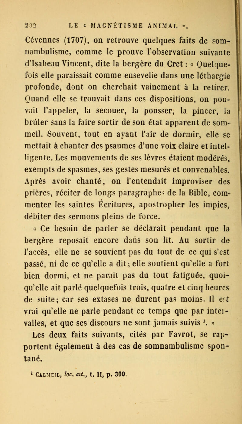 Cévennes (1707), on retrouve quelques faits de som- nambulisme, comme le prouve l'observation suivante d'Isabeau Vincent, dite la bergère du Cret : « Quelque- fois elle paraissait comme ensevelie dans une léthargie profonde, dont on cherchait vainement à la retirer. Quand elle se trouvait dans ces dispositions, on pou- vait l'appeler, la secouer, la pousser, la pincer, la brûler sans la faire sortir de son état apparent de som- meil. Souvent, tout en ayant l'air de dormir, elle se mettait à chanter des psaumes d'une voix claire et intel- ligente. Les mouvements de ses lèvres étaient modérés» exempts de spasmes, ses gestes mesurés et convenables. Après avoir chanté, on l'entendait improviser des prières, réciter de longs paragraphe^ de la Bible, com- menter les saintes Écritures, apostropher les impies, débiter des sermons pleins de force. « Ce besoin de parler se déclarait pendant que la bergère reposait encore dans son lit. Au sortir de l'accès, elle ne se souvient pas du tout de ce qui s'est passé, ni de ce qu'elle a dit; elle soutient qu'elle a fort bien dormi, et ne paraît pas du tout fatiguée, quoi- qu'elle ait parlé quelquefois trois, quatre et cinq heures de suite; car ses extases ne durent pas moins. Il e.'t vrai qu'elle ne parle pendant ce temps que par inter- valles, et que ses discours ne sont jamais suivis '. » Les deux faits suivants, cités par Favrot, se rap- portent également à des cas de somnambulisme spon- tané. 1 Càlmeil, toc. cit., t. II, p. 300